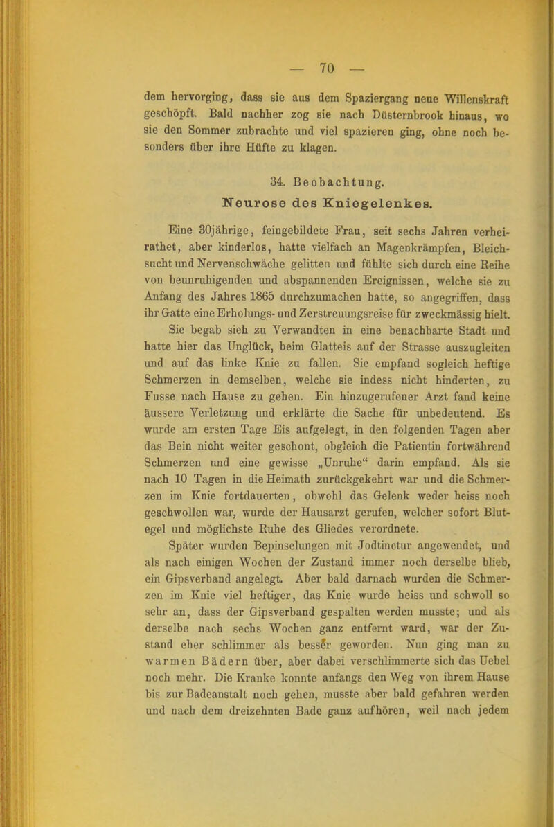 dem hervorging, dass sie aus dem Spaziergang neue Willenskraft geschöpft. Bald nachher zog sie nach Düsternbrook hinaus, wo sie den Sommer zubrachte und viel spazieren ging, ohne noch be- sonders über ihre Hüfte zu klagen. 34. Beobachtung. Neurose des Kniegelenkes. Eine 30jährige, feingebildete Frau, seit sechs Jahren verhei- rathet, aber kinderlos, hatte vielfach an Magenkrämpfen, Bleich- sucht und Nervenschwäche gelitten und fühlte sich durch eine Reihe von beunruhigenden und abspannenden Ereignissen, welche sie zu Anfang des Jahres 1865 durchzumachen hatte, so angegriffen, dass ihr Gatte eine Erholungs- und Zerstreuungsreise für zweckmässig hielt. Sie begab sieh zu Verwandten in eine benachbarte Stadt und hatte hier das Unglück, beim Glatteis auf der Strasse auszugleiten und auf das linke Knie zu fallen. Sie empfand sogleich heftige Schmerzen in demselben, welche sie indess nicht hinderten, zu Fusse nach Hause zu gehen. Ein hinzugerufener Arzt fand keine äussere Verletzung und erklärte die Sache für unbedeutend. Es wurde am ersten Tage Eis aufgelegt, in den folgenden Tagen aber das Bein nicht weiter geschont, obgleich die Patientin fortwährend Schmerzen und eine gewisse „Unruhe darin empfand. Als sie nach 10 Tagen in die Heimath zurückgekehrt war und die Schmer- zen im Knie fortdauerten, obwohl das Gelenk weder heiss noch geschwollen war, wurde der Hausarzt gerufen, welcher sofort Blut- egel und möglichste Ruhe des Gliedes verordnete. Später wurden Bepinselungen mit Jodtinctur angewendet, und als nach einigen Wochen der Zustand immer noch derselbe blieb, ein Gipsverband angelegt. Aber bald darnach wurden die Schmer- zen im Knie viel heftiger, das Knie wurde heiss und schwoll so sehr an, dass der Gipsverband gespalten werden musste; und als derselbe nach sechs Wochen ganz entfernt ward, war der Zu- stand eher schlimmer als besseV geworden. Nun ging man zu warmen Bädern über, aber dabei verschlimmerte sich das Uebel noch mehr. Die Kranke konnte anfangs den Weg von ihrem Hause bis zur Badeanstalt noch gehen, musste aber bald gefahren werden und nach dem dreizehnten Bade ganz aufhören, weil nach jedem