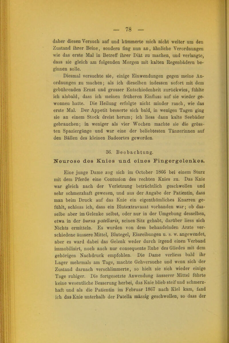 daher diesen Versuch auf und kümmerte mich nicht weiter um den Zustand ihrer Beine, sondern fing nun an, ähnliche Verordnungen wie das erste Mal in Betreff ihrer Diät zu machen, und verlangte, dass sie gleich am folgenden Morgen mit kalten Regenbädern be- ginnen solle. Diesmal versuchte sie, einige Einwendungen gegen meine An- ordnungen zu machen; als ich dieselben indessen sofort mit dem gebührenden Ernst und grosser Entschiedenheit zurückwies, fühlte ich alsbald, dass ich meinen früheren Einfluss auf sie wieder ge- wonnen hatte. Die Heilung erfolgte nicht minder rasch, wie das erste Mal. Der Appetit besserte sich bald, in wenigen Tagen ging sie an einem Stock dreist herum; ich Hess dann kalte Seebäder gebrauchen; in weniger als vier Wochen machte sie die gröss- ten Spaziergänge und war eine der beliebtesten Tänzerinnen auf den Bällen des kleinen Badeortes geworden. 36. Beobachtung. Neurose des Knies und eines Fingergelenkes. Eine junge Dame zog sich im October 1866 bei einem Sturz mit dem Pferde eine Contusion des rechten Knies zu. Das Knie war gleich nach der Verletzung beträchtlich geschwollen und sehr schmerzhaft gewesen, und aus der Angabe der Patientin, dass man beim Druck auf das Knie ein eigenthümliches Knarren ge- fühlt, schloss ich, dass ein Blutextravasat vorhanden war; ob das- selbe aber im Gelenke selbst, oder nur in der Umgebung desselben, etwa in der bursa patellaris, seinen Sitz gehabt, darüber Hess sich Nichts ermitteln. Es wurden von dem behandelnden Arzte ver- schiedene äussere Mittel, Blutegel, Einreibungen u. s. w. angewendet, aber es ward dabei das Gelenk weder durch irgend einen Verband immobilisirt, noch auch nur consequente Ruhe des Gliedes mit dem gehörigen Nachdruck empfohlen. Die Dame verliess bald ihr Lager mehrmals am Tage, machte Gehversuche und wenn sich der Zustand darnach verschlimmerte, so hielt sie sich wieder einige Tage ruhiger. Die fortgesetzte Anwendung äusserer Mittel führte keine wesentliche Besserung herbei, das Knie blieb steif und schmerz- haft und als die Patientin im Februar 1867 nach Kiel kam, fand ich das Knie unterhalb der Patella massig geschwollen, so dass der