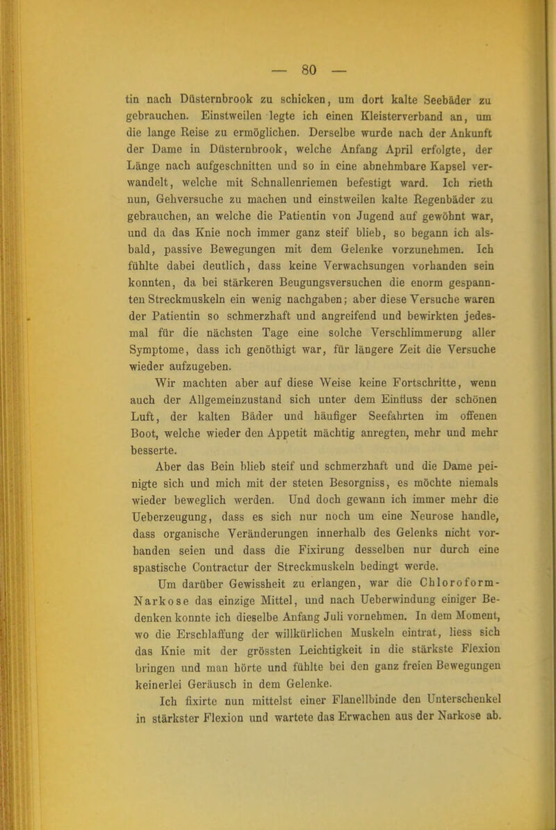 tin nach Düsternbrook zu schicken, um dort kalte Seebäder zu gebrauchen. Einstweilen legte ich einen Kleisterverband an, um die lange Reise zu ermöglichen. Derselbe wurde nach der Ankunft der Dame in Düsternbrook, welche Anfang April erfolgte, der Länge nach aufgeschnitten und so in eine abnehmbare Kapsel ver- wandelt, welche mit Schnallenriemen befestigt ward. Ich rieth nun, Gehversuche zu machen und einstweilen kalte Regenbäder zu gebrauchen, an welche die Patientin von Jugend auf gewöhnt war, und da das Knie noch immer ganz steif blieb, so begann ich als- bald, passive Bewegungen mit dem Gelenke vorzunehmen. Ich fühlte dabei deutlich, dass keine Verwachsungen vorhanden sein konnten, da bei stärkeren Beugungsversuchen die enorm gespann- ten Streckmuskeln ein wenig nachgaben; aber diese Versuche waren der Patientin so schmerzhaft und angreifend und bewirkten jedes- mal für die nächsten Tage eine solche Verschlimmerung aller Symptome, dass ich genöthigt war, für längere Zeit die Versuche wieder aufzugeben. Wir machten aber auf diese Weise keine Fortschritte, wenn auch der Allgemeinzustand sich unter dem Eintiuss der schönen Luft, der kalten Bäder und häufiger Seefahrten im offenen Boot, welche wieder den Appetit mächtig anregten, mehr und mehr besserte. Aber das Bein blieb steif und schmerzhaft und die Dame pei- nigte sich und mich mit der steten Besorgniss, es möchte niemals wieder beweglich werden. Und doch gewann ich immer mehr die Ueberzeugung, dass es sich nur noch um eine Neurose handle, dass organische Veränderungen innerhalb des Gelenks nicht vor- banden seien und dass die Fixirung desselben nur durch eine spastische Contractur der Streckmuskeln bedingt werde. Um darüber Gewissheit zu erlangen, war die Chloroform- Narkose das einzige Mittel, und nach Ueberwindung einiger Be- denken konnte ich dieselbe Anfang Juli vornehmen. In dem Moment, wo die Erschlaffung der willkürlichen Muskeln eintrat, liess sich das Knie mit der grössten Leichtigkeit in die stärkste Flexion bringen und mau hörte und fühlte bei den ganz freien Bewegungen keinerlei Geräusch in dem Gelenke. Ich fixirte nun mittelst einer Flanellbinde den Unterschenkel in stärkster Flexion und wartete das Erwachen aus der Narkose ab.