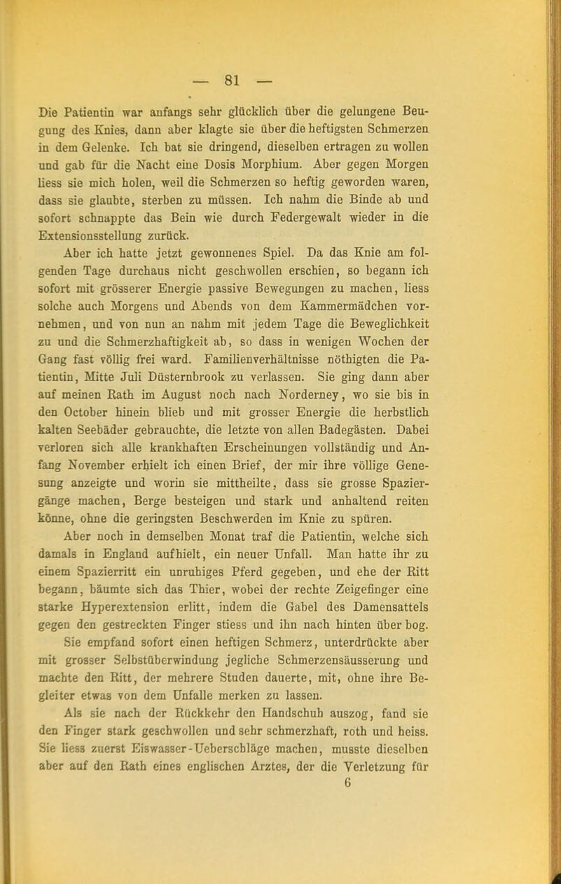 Die Patientin war anfangs sehr glücklich über die gelungene Beu- gung des Knies, dann aber klagte sie über die heftigsten Schmerzen in dem Gelenke. Ich bat sie dringend, dieselben ertragen zu wollen und gab für die Nacht eine Dosis Morphium. Aber gegen Morgen Hess sie mich holen, weil die Schmerzen so heftig geworden waren, dass sie glaubte, sterben zu müssen. Ich nahm die Binde ab und sofort schnappte das Bein wie durch Federgewalt wieder in die Extensionsstellung zurück. Aber ich hatte jetzt gewonnenes Spiel. Da das Knie am fol- genden Tage durchaus nicht geschwollen erschien, so begann ich sofort mit grösserer Energie passive Bewegungen zu machen, Hess solche auch Morgens und Abends von dem Kammermädchen vor- nehmen, und von nun an nahm mit jedem Tage die Beweglichkeit zu und die Schmerzhaftigkeit ab, so dass in wenigen Wochen der Gang fast völlig frei ward. Familienverhältnisse nöthigten die Pa- tientin, Mitte Juli Düsternbrook zu verlassen. Sie ging dann aber auf meinen Rath im August noch nach Norderney, wo sie bis in den October hinein blieb und mit grosser Energie die herbstlich kalten Seebäder gebrauchte, die letzte von allen Badegästen. Dabei verloren sich alle krankhaften Erscheinungen vollständig und An- fang November erhielt ich einen Brief, der mir ihre völlige Gene- sung anzeigte und worin sie mittheilte, dass sie grosse Spazier- gänge machen, Berge besteigen und stark und anhaltend reiten könne, ohne die geringsten Beschwerden im Knie zu spüren. Aber noch in demselben Monat traf die Patientin, welche sich damals in England aufhielt, ein neuer Unfall. Man hatte ihr zu einem Spazierritt ein unruhiges Pferd gegeben, und ehe der Ritt begann, bäumte sich das Thier, wobei der rechte Zeigefinger eine starke Hyperextension erlitt, indem die Gabel des Damensattels gegen den gestreckten Finger stiess und ihn nach hinten über bog. Sie empfand sofort einen heftigen Schmerz, unterdrückte aber mit grosser Selbstüberwindung jegliche Schmerzensäusserung und machte den Ritt, der mehrere Studen dauerte, mit, ohne ihre Be- gleiter etwas von dem Unfälle merken zu lassen. Als sie nach der Rückkehr den Handschuh auszog, fand sie den Finger stark geschwollen und sehr schmerzhaft, roth und heiss. Sie lies3 zuerst Eiswasser-Ueberscbläge machen, musste dieselben aber auf den Rath eines englischen Arztes, der die Verletzung für 6