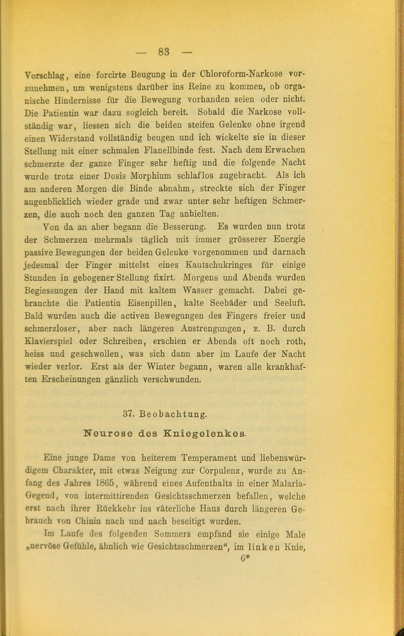 Vorschlag, eine forcirte Beugung in der Chloroform-Narkose vor- zunehmen, um wenigstens darüber ins Reine zu kommen, ob orga- nische Hindernisse für die Bewegung vorhanden seien oder nicht. Die Patientin war dazu sogleich bereit. Sobald die Narkose voll- ständig war, Hessen sich die beiden steifen Gelenke ohne irgend einen Widerstand vollständig beugen und ich wickelte sie in dieser Stellung mit einer schmalen Flanellbinde fest. Nach dem Erwachen schmerzte der ganze Finger sehr heftig und die folgende Nacht wurde trotz einer Dosis Morphium schlaflos zugebracht. Als ich am anderen Morgen die Binde abnahm, streckte sich der Finger augenblicklich wieder grade und zwar unter sehr heftigen Schmer- zen, die auch noch den ganzen Tag anhielten. Von da an aber begann die Besserung. Es wurden nun trotz der Schmerzen mehrmals täglich mit immer grösserer Energie passive Bewegungen der beiden Gelenke vorgenommen und darnach jedesmal der Finger mittelst eines Kautschukringes für einige Stunden in gebogener Stellung fixirt. Morgens und Abends wurden Begiessungen der Hand mit kaltem Wasser gemacht. Dabei ge- brauchte die Patientin Eisenpillen, kalte Seebäder und Seeluft. Bald wurden auch die activen Bewegungen des Fingers freier und schmerzloser, aber nach längeren Anstrengungen, z. B. durch Klavierspiel oder Schreiben, erschien er Abends oft noch roth, heiss und geschwollen, was sich dann aber im Laufe der Nacht wieder verlor. Erst als der Winter begann, waren alle krankhaf- ten Erscheinungen gänzlich verschwunden. 37. Beobachtung. Neurose des Kniegelenkes. Eine junge Dame von heiterem Temperament und liebenswür- digem Charakter, mit etwas Neigung zur Corpulenz, wurde zu An- fang des Jahres 1865, während eines Aufenthalts in einer Malaria- Gegend, von intermittirenden Gesichtsschmerzen befallen, welche erst nach ihrer Rückkehr ins väterliche Haus durch längeren Ge- brauch von Chinin nach und nach beseitigt wurden. Im Laufe des folgenden Sommers empfand sie einige Male „nervöse Gefühle, ähnlich wie Gesichtsscbmerzen, im linken Knie, 6*