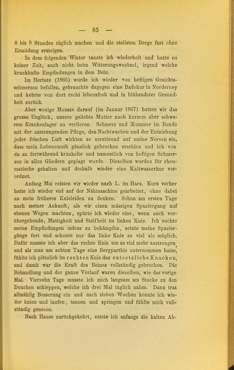 8 bis 9 Stunden täglich machen und die steilsten Berge fast ohne Ermüdung ersteigen. In dem folgenden Winter tanzte ich wiederholt und hatte zu keiner Zeit, auch nicht beim Witterungswechsel, irgend welche krankhafte Empfindungen in dem Bein. Im Herbste (1866) wurde ich wieder Ton heftigen Gesichts- schmerzen befallen, gebrauchte dagegen eine Badekur in Norderney und kehrte von dort recht lebensfroh und in blühendster Gesund- heit zurück. Aber wenige Monate darauf (im Januar 1867) hatten wir das grosse Unglück, unsere geliebte Mutter nach kurzem aber schwe- rem Krankenlager zu verlieren. Schmerz und [Kummer im Bunde mit der anstrengenden Pflege, den Nachtwachen und der Entziehung jeder frischen Luft wirkten so zerstörend auf meine Nerven ein, dass mein Lebensmuth gänzlich gebrochen erschien und ich von da an fortwährend kränkelte und namentlich von heftigen Schmer- zen in allen Gliedern geplagt wurde. Dieselben wurden für rheu- matische gehalten und deshalb wieder eine Kaltwasserkur ver- ordnet. Anfang Mai reisten wir wieder nach L. im Harz. Kurz vorher hatte ich wieder viel auf der Nähmaschine gearbeitet, ohne dabei an mein früheres Knieleiden zu denken. Schon am ersten Tage nach meiner Ankunft, als wir einen mässigen Spaziergang auf ebenen Wegen machten, spürte ich wieder eine, wenn auch vor- übergehende, Mattigkeit und Steifheit im linken Knie. Ich suchte meine Empfindungen indess zu bekämpfen, setzte meine Spazier- gänge fort und schonte nur das linke Knie so viel als möglich. Dafür musste ich aber das rechte Knie um so viel mehr anstrengen und als man am achten Tage eine Bergparthie unternommen hatte, fühlte ich plötzlich im rechten Knie das entsetzliche Knacken, und damit war die Kraft des Beines vollständig gebrochen. Die Behandlung und der ganze Verlauf waren dieselben, wie das vorige Mal. Vierzehn Tage musste ich mich langsam am Stocke zu den Douchen schleppen, welche ich drei Mal täglich nahm. Dann trat allmählig Besserung ein und nach sieben Wochen konnte ich wie- der knien und laufen, tanzen und springen und fühlte mich voll- ständig genesen. Nach Hause zurückgekehrt, setzte ich anfangs die kalten Ab-