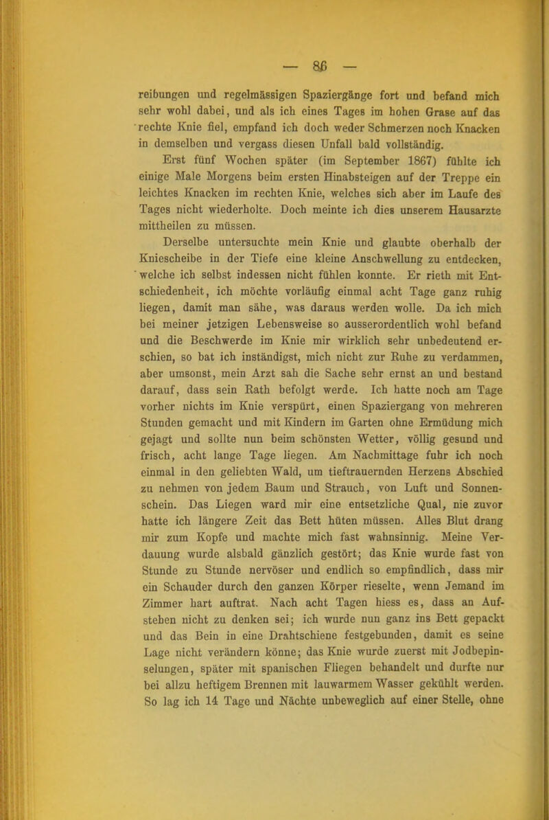 — 8ß - reibungen und regelmässigen Spaziergänge fort und befand mich sehr wohl dabei, und als ich eines Tages im hohen Grase auf das rechte Knie fiel, empfand ich doch weder Schmerzen noch Knacken in demselben und vergass diesen Unfall bald vollständig. Erat fünf Wochen später (im September 1867) fühlte ich einige Male Morgens beim ersten Hinabsteigen auf der Treppe ein leichtes Knacken im rechten Knie, welches sich aber im Laufe des Tages nicht wiederholte. Doch meinte ich dieB unserem Hausarzte mittheilen zu müssen. Derselbe untersuchte mein Knie und glaubte oberhalb der Kniescheibe in der Tiefe eine kleine Anschwellung zu entdecken, welche ich selbst indessen nicht fühlen konnte. Er rieth mit Ent- schiedenheit, ich möchte vorläufig einmal acht Tage ganz ruhig liegen, damit man sähe, was daraus werden wolle. Da ich mich bei meiner jetzigen Lebensweise so ausserordentlich wohl befand und die Beschwerde im Knie mir wirklich sehr unbedeutend er- schien, so bat ich inständigst, mich nicht zur Ruhe zu verdammen, aber umsonst, mein Arzt sah die Sache sehr ernst an und bestand darauf, dass sein Eath befolgt werde. Ich hatte noch am Tage vorher nichts im Knie verspürt, einen Spaziergang von mehreren Stunden gemacht und mit Kindern im Garten ohne Ermüdung mich gejagt und sollte nun beim schönsten Wetter, völlig gesund und frisch, acht lange Tage liegen. Am Nachmittage fuhr ich noch einmal in den geliebten Wald, um tieftrauernden Herzens Abschied zu nehmen von jedem Baum und Strauch, von Luft und Sonnen- schein. Das Liegen ward mir eine entsetzliche Qual, nie zuvor hatte ich längere Zeit das Bett hüten müssen. Alles Blut drang mir zum Kopfe und machte mich fast wahnsinnig. Meine Ver- dauung wurde alsbald gänzlich gestört; das Knie wurde fast von Stunde zu Stunde nervöser und endlich so empfindlich, dass mir ein Schauder durch den ganzen Körper rieselte, wenn Jemand im Zimmer hart auftrat. Nach acht Tagen hiess es, dass an Auf- stehen nicht zu denken sei; ich wurde nun ganz ins Bett gepackt und das Bein in eine Drahtschiene festgebunden, damit es seine Lage nicht verändern könne; das Knie wurde zuerst mit Jodbepin- selungen, später mit spanischen Fliegen behandelt und durfte nur bei allzu heftigem Brennen mit lauwarmem Wasser gekühlt werden. So lag ich 14 Tage und Nächte unbeweglich auf einer Stelle, ohne