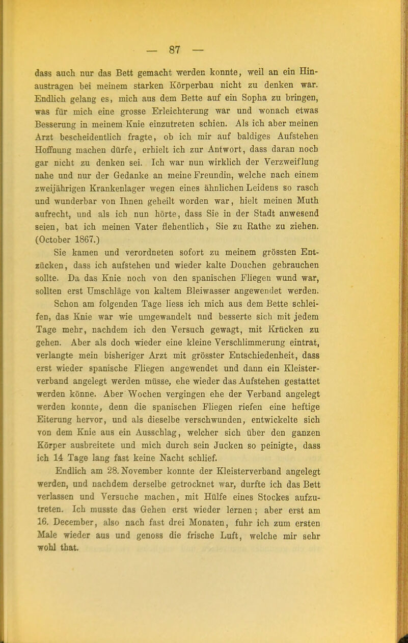 dass auch nur das Bett gemacht werden konnte, weil an ein Hin- austragen bei meinem starken Körperbau nicht zu denken war. Endlich gelang es, mich aus dem Bette auf ein Sopha zu bringen, was für mich eine grosse Erleichterung war und wonach etwas Besserung in meinem Knie einzutreten schien. Als ich aber meinen Arzt bescheidentlich fragte, ob ich mir auf baldiges Aufstehen Hoffnung machen dürfe, erhielt ich zur Antwort, dass daran noch gar nicht zu denken sei. Ich war nun wirklich der Verzweiflung nahe und nur der Gedanke an meine Freundin, welche nach einem zweijährigen Krankenlager wegen eines ähnlichen Leidens so rasch und wunderbar von Ihnen geheilt worden war, hielt meinen Muth aufrecht, und als ich nun hörte, dass Sie in der Stadt anwesend seien, bat ich meinen Vater flehentlich, Sie zu Rathe zu ziehen. (October 1867.) Sie kamen und verordneten sofort zu meinem grössten Ent- zücken, dass ich aufstehen und wieder kalte Douchen gebrauchen sollte. Da das Knie noch von den spanischen Fliegen wund war, sollten erst Umschläge von kaltem Bleiwasser angewendet werden. Schon am folgenden Tage liess ich mich aus dem Bette schlei- fen, das Knie war wie umgewandelt und besserte sich mit jedem Tage mehr, nachdem ich den Versuch gewagt, mit Krücken zu gehen. Aber als doch wieder eine kleine Verschlimmerung eintrat, verlangte mein bisheriger Arzt mit grösster Entschiedenheit, dass erst wieder spanische Fliegen angewendet und dann ein Kleister- verband angelegt werden müsse, ehe wieder das Aufstehen gestattet werden könne. Aber Wochen vergingen ehe der Verband angelegt werden konnte, denn die spanischen Fliegen riefen eine heftige Eiterung hervor, und als dieselbe verschwunden, entwickelte sich von dem Knie aus ein Ausschlag, welcher sich über den ganzen Körper ausbreitete und mich durch sein Jucken so peinigte, dass ich 14 Tage lang fast keine Nacht schlief. Endlich am 28. November konnte der Kleisterverband angelegt werden, und nachdem derselbe getrocknet war, durfte ich das Bett verlassen und Versuche machen, mit Hülfe eines Stockes aufzu- treten. Ich musste das Gehen erst wieder lernen ; aber erst am 16. December, also nach fast drei Monaten, fuhr ich zum ersten Male wieder aus und genoss die frische Luft, welche mir sehr wohl that.
