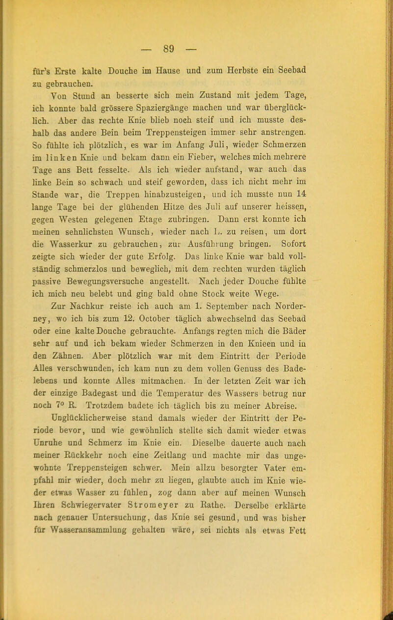 für's Erste kalte Douche im Hause und zum Herbste ein Seebad zu gebrauchen. Von Stund au besserte sich mein Zustand mit jedem Tage, ich konnte bald grössere Spaziergänge machen und war überglück- lich. Aber das rechte Knie blieb noch steif und ich musste des- halb das andere Bein beim Treppensteigen immer sehr anstrengen. So fühlte ich plötzlich, es war im Anfang Juli, wieder Schmerzen im linken Knie und bekam dann ein Fieber, welches mich mehrere Tage ans Bett fesselte. Als ich wieder aufstand, war auch das linke Bein so schwach und steif geworden, dass ich nicht mehr im Stande war, die Treppen hinabzusteigen, und ich musste nun 14 lange Tage bei der glühenden Hitze des Juli auf unserer heissen, gegen Westen gelegenen Etage zubringen. Dann erst konnte ich meinen sehnlichsten Wunsch) wieder nach L. zu reisen, um dort die Wasserkur zu gebrauchen, zur Ausführung bringen. Sofort zeigte sich wieder der gute Erfolg. Das linke Knie war bald voll- ständig schmerzlos und beweglich, mit dem rechten wurden täglich passive Bewegungsversuche angestellt. Nach jeder Douche fühlte ich mich neu belebt und ging bald ohne Stock weite Wege. Zur Nachkur reiste ich auch am 1. September nach Norder- ney, wo ich bis zum 12. October täglich abwechselnd das Seebad oder eine kalte Douche gebrauchte. Anfangs regten mich die Bäder sehr auf und ich bekam wieder Schmerzen in den Knieen und iu den Zähnen. Aber plötzlich war mit dem Eintritt der Periode Alles verschwunden, ich kam nun zu dem vollen Genuss des Bade- lebens und konnte Alles mitmachen. In der letzten Zeit war ich der einzige Badegast und die Temperatur des Wassers betrug nur noch 7° R. Trotzdem badete ich täglich bis zu meiner Abreise. Unglücklicherweise stand damals wieder der Eintritt der Pe- riode bevor, und wie gewöhnlich stellte sich damit wieder etwas Unruhe und Schmerz im Knie ein. Dieselbe dauerte auch nach meiner Poickkebr noch eine Zeitlang und machte mir das unge- wohnte Treppensteigen schwer. Mein allzu besorgter Vater em- pfahl mir wieder, doch mehr zu liegen, glaubte auch im Knie wie- der etwas Wasser zu fühlen, zog dann aber auf meinen Wunsch Ihren Schwiegervater Stromeyer zu Iiathe. Derselbe erklärte nach genauer Untersuchung, das Knie sei gesund, und was bisher für Wasseransammlung gehalten wäre, sei nichts als etwas Fett