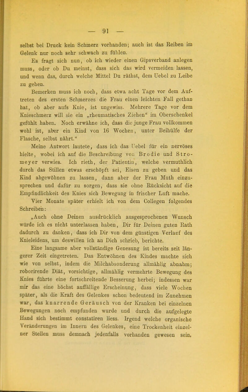 selbst bei Druck kein Schmerz vorhanden; auch ist das Reiben im Gelenk nur noch sehr schwach zu fühlen. Es fragt sich nun, ob ich wieder einen Gipsverband anlegen niuss, oder ob Du meinst, dass sich das wird vermeiden lassen, und wenn das, durch welche Mittel Du räthst, dem Uebel zu Leibe zu gehen. Bemerken muss ich noch, dass etwa acht Tage vor dem Auf- treten des ersten Schmerzes die Frau einen leichten Fall gethan hat, ob aber aufs Knie, ist ungewiss. Mehrere Tage vor dem Knieschmerz will sie ein „rheumatisches Ziehen im Oberschenkel gefühlt haben. Noch erwähne ich, dass diu junge Frau vollkommen wohl ist, aber ein Kind von 16 Wochen, unter Beihülfe der Flasche, selbst nährt. Meine Antwort lautete, dass ich das Trebel für ein nervöses hielte, wobei ich auf die Beschreibung von Brodie und Stro- meyer verwies. Ich rieth, der Patientiu, welche vermuthlich durch das Stillen etwas erschöpft sei, Eisen zu geben und das Kind abgewöhnen zu lassen, dann aber der Frau Muth einzu- sprechen und dafür zu sorgen, dass sie ohne Rücksicht auf die Empfindlichkeit des Knies sich Bewegung in frischer Luft mache. Vier Monate später erhielt ich von dem Collegen folgendes Schreiben: „Auch ohne Deinen ausdrücklich ausgesprochenen Wunsch würde ich es nicht unterlassen haben, Dir für Deinen guten Rath dadurch zu danken, dass ich Dir von dem günstigen Verlauf des Knieleidens, um deswillen ich an Dich schrieb, berichte. Eine langsame aber vollständige Genesung ist bereits seit län- gerer Zeit eingetreten. Das Entwöhnen des Kindes machte sich wie von selbst, indem die Milchabsonderung allmählig abnahm; roborirende Diät, vorsichtige, allmählig vermehrte Bewegung des Knies führte eine fortschreitende Besserung herbei; indessen war mir das eine höchst auffällige Erscheinung, dass viele Wochen später, als die Kraft des Gelenkes schon bedeutend im Zunehmen war, das knarrende Geräusch von der Kranken bei einzelnen Bewegungen noch empfunden wurde und durch die aufgelegte Hand sich bestimmt constatiren Hess. Irgend welche organische Veränderungen im Innern des Gelenkes, eine Trockenheit einzel- ner Stellen muss demnach jedenfalls vorhanden gewesen sein.