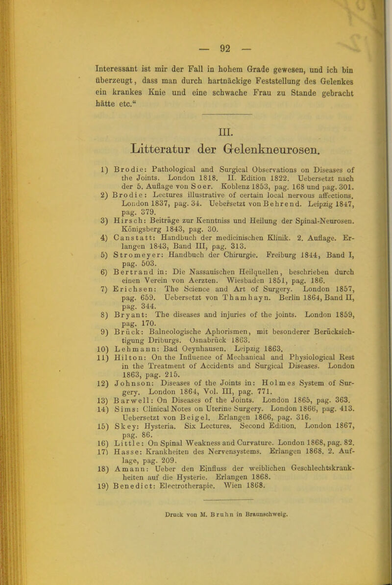 Interessant ist mir der Fall in hohem Grade gewesen, und ich bin überzeugt, dass man durch hartnäckige Feststellung des Gelenkes ein krankes Knie und eine schwache Frau zu Stande gebracht hätte etc. HL Litteratur der Gelenkneurosen. 1) Brodie: Pathological and Surgical Observation on Diseases of the Joints. London 1818. II. Edition 1822. Uebersetzt nach der 5. Auflage von So er. Koblenz 1853, pag. 168 und pag. 301. 2) Brodie: Lectures illustrative of certain loeal nervous affections. London 1837, pag. 34. Uebersetzt von Behrend. Leipzig 1847, pag. 379. 3) Hirsch: Beiträge zur Kenntniss und Heilung der Spinal-Neurosen. Königsberg 1843, pag. 30. 4) Canstatt: Handbuch der medicinischen Klinik. 2. Auflage. Er- langen 1843, Band III, pag. 313. 5) Stromeyer: Handbuch der Chirurgie. Freiburg 1844, Band I, pag. 503. 6) Bertrand in: Die Nassauischen Heilquellen, beschrieben durch einen Verein von Aerzten. Wiesbaden 1851, pag. 186. 7) Erichsen: The Science and Art of Surgery. London 1857, pag. 659. Uebersetzt von Thamhayn. Berlin 1864, Band H, pag. 344. 8) Bryant: The diseases and injuries of the joints. London 1859, pag. 170. 9) Brück: Balneologische Aphorismen, mit besonderer Berücksich- tigung Driburgs. Osnabrück 1863. 10) Leb mann: Bad Oeynhausen. Leipzig 1863. 11) Hiltou: On the Influence of Meebanical and Physiological Rest in the Treatment of Accidents and Surgical Diseases. London 1863, pag. 215. 12) Johnson: Diseases of the Joints in: Holmes System of Sur- gery. London 1864, Vol. HI, pag. 771. 13) Bar well: On Diseases of the Joints. London 1865, pag. 363. 14) Sims: Clinical Notes on Uterine Surgery. London 1866, pag. 413. Uebersetzt von Beigel. Erlangen 1866, pag. 316. 15) Skey: Hysteria. Six Lectures. Second Edition. London 1867, pag. 86. 16) Little: On Spinal Weakness and Curvature. Londou 1868, pag. 82. 171 Hasse: Krankheiten des Nervensystems. Erlangen 1868. 2. Auf- lage, pag. 209. 18) Amann: Ueber den Einfluss der weiblichen Geschlechtskrank- heiten auf die Hysterie. Erlangen 1868. 19) Benedict: Electrotherapie. Wien 1868. Druck von IC Hruhn in Braunschweig.