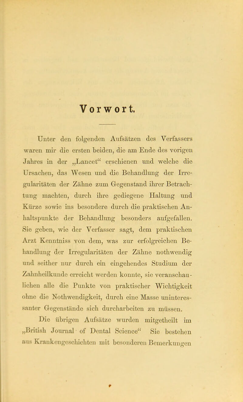 Vorwort. Unter den folgenden Aufsätzen des Verfassers waren mir die ersten beiden, die am Ende des vorigen Jahres in der „Lancet erschienen und welche die Ursachen, das Wesen und die Behandlung der Irre- gularitäten der Zähne zum Gegenstand ihrer Betrach- tung machten, durch ihre gediegene Haltung und Kürze sowie ins besondere durch die praktischen An- haltspunkte der Behandlung besonders aufgefallen. Sie geben, wie der Verfasser sagt, dem praktischen Arzt Kenntniss von dem, was zur erfolgreichen Be- handlung der Irregularitäten der Zähne nothwendig und seither nur durch ein eingehendes Studium der Zahnheilkunde erreicht werden konnte, sie veranschau- lichen alle die Punkte von praktischer Wichtigkeit ohne die Nothwendigkeit, durch eine Masse uninteres- santer Gegenstände sich durcharbeiten zu müssen. Die übrigen Aufsätze wurden mitgetheilt im „British Journal of Dental Science Sie bestehen aus Krankerigeschichten mit besonderen Bemerkungen