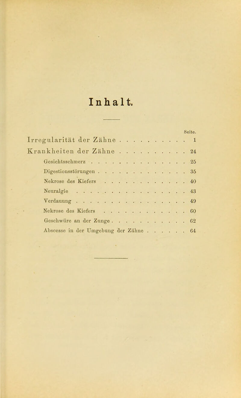 Inhalt, Seite. Irregularität der Zähne 1 Krankheiten der Zähne 24 Gesichtsschmerz 25 Digestionsstörungen 35 Nekrose des Kiefers 40 Neuralgie 43 Verdauung 49 Nekrose des Kiefers 60 Geschwüre an der Zunge 62 Abscesse in der Umgebuug der Zähne 64