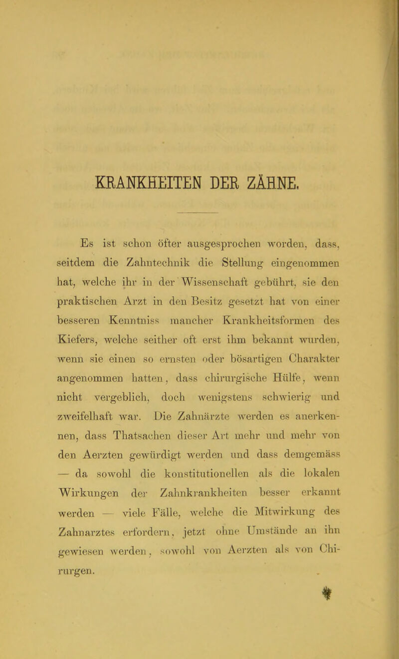 KRANKHEITEN DER ZÄHNE, Es ist schon öfter ausgesprochen worden, dass. seitdem die Zahntechnik die Stellung eingenommen hat, welche ihr in der Wissenschaft gebührt, sie den praktischen Arzt in den Besitz gesetzt hat von einer besseren Kenntniss mancher Krankheitstbrmen des Kiefers, welche seither oft erst ihm bekannt wurden, wenn sie einen so ernsten oder bösartigen Charakter angenommen hatten, dass chirurgische Hülfe. wenn nicht vergeblich, doch wenigstens schwierig und zweifelhaft war. Die Zahnärzte werden es anerken- nen, dass Thatsachen dieser Art mehr und mehr von den Aerzten gewürdigt werden und dass deingemäss — da sowohl die konstitutionellen als die lokalen Wirkungen der Zahnkrankheiten besser erkannt werden viele Fälle, welche die Mitwirkung des Zahnarztes erfordern, jetzt ohne Umstände an ihn gewiesen werden. sowohl von Aerzten als von Chi- rurgen.