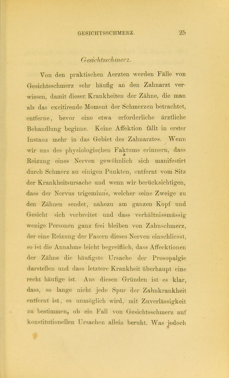 G esich tsschmei 'z. Von den praktischen Aerzten werden Fälle von Gesichtsschinerz sein- häufig an den Zahnarzt ver- wiesen, damit dieser Krankheiten der Zähne, die man als das excitirende Moment der Schmerzen betrachtet, entferne, bevor eine etwa erforderliche ärztliche Behandlung beginne. Keine Affektion fällt in erster Instanz mehr in das Gebiet des Zahnarztes. Wenn wir uns des physiologisehen Faktums erinnern, dass Reizung eines Nerven gewöhnlich sieh manifestirt durch Schmerz an einigen Punkten, entfernt vom Sitz der Krankheitsursache und wenn wir berücksichtigen, dass der Nervus trigeminus, welcher seine Zweige zu den Zähnen sendet, nahezu am ganzen Kopf und Gesicht sich verbreitet und dass verhältnissmässig wenige Personen ganz frei bleiben von Zahnschmerz, der eine Reizung der Fasern dieses Nerven einschliesst, 80 ist die Annahme leicht begreiflich, dass Affecktionen der Zähne die häufigste Ursache der Prosopalgie darstellen und dass letztere Krankheit überhaupt eine recht häufige ist. Aus diesen Gründen ist es klar, dass, so lange nicht jede Spur der Zahnkrankheit f-ntfernt ist, es unmöglich wird, mit Zuverlässigkeit zu bestimmen, ob ein Fall von Gesichtsschmerz auf konstitutionellen Ursachen allein beruht. Was jedoch