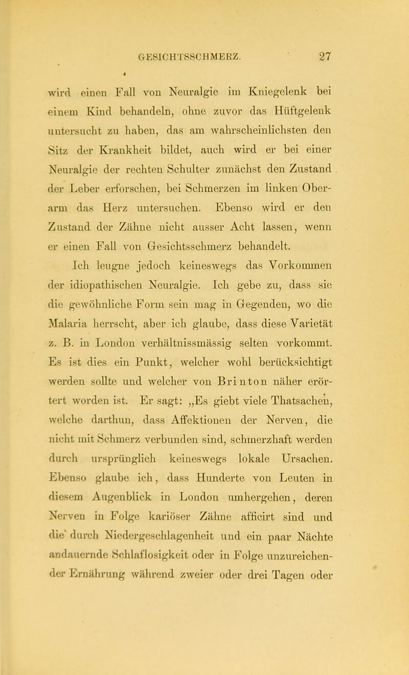 i wird einen Fall von Neuralgie im Kniegelenk bei einem Kind behandeln, ohne zuvor das Hüftgelenk untersucht zu haben, das am wahrscheinlichsten den Sitz der Krankheit bildet, auch wird er bei einer Neuralgie der rechten Schulter zunächst den Zustand der Leber erforschen, bei Schmerzen im linken Ober- arm das Herz untersuchen. Ebenso wird er den Zustand der Zähne nicht ausser Acht lassen, wenn er einen Fall von Gresichtsschmerz behandelt. Ich leugne jedoch keineswegs das Vorkommen der idiopathischen Neuralgie. Ich gebe zu, dass sie die gewöhnliche Form sein mag in Gegenden, wo die Malaria herrscht, aber ich glaube, dass diese Varietät z. B. in London verhältnissmässig selten vorkommt. Es ist dies ein Punkt, welcher wohl berücksichtigt werden sollte und welcher von Brinton näher erör- tert worden ist. Er sagt: „Es giebt viele Thatsachen, welche darthun, dass Affektionen der Nerven, die nicht mit .Schmerz verbunden sind, schmerzhaft werden durch ursprünglich keineswegs lokale Ursachen. Ebenso glaube ich, dass Hunderte von Leuten in diesem Augenblick in London umhergehen, deren Nerven in Folge kariöser Zähne afficirt sind und die durch Niedergeschlagenheit und ein paar Nächte andauernde Schlaflosigkeit oder in Folge unzureichen- der Ernährung während zweies oder drei Tagen oder