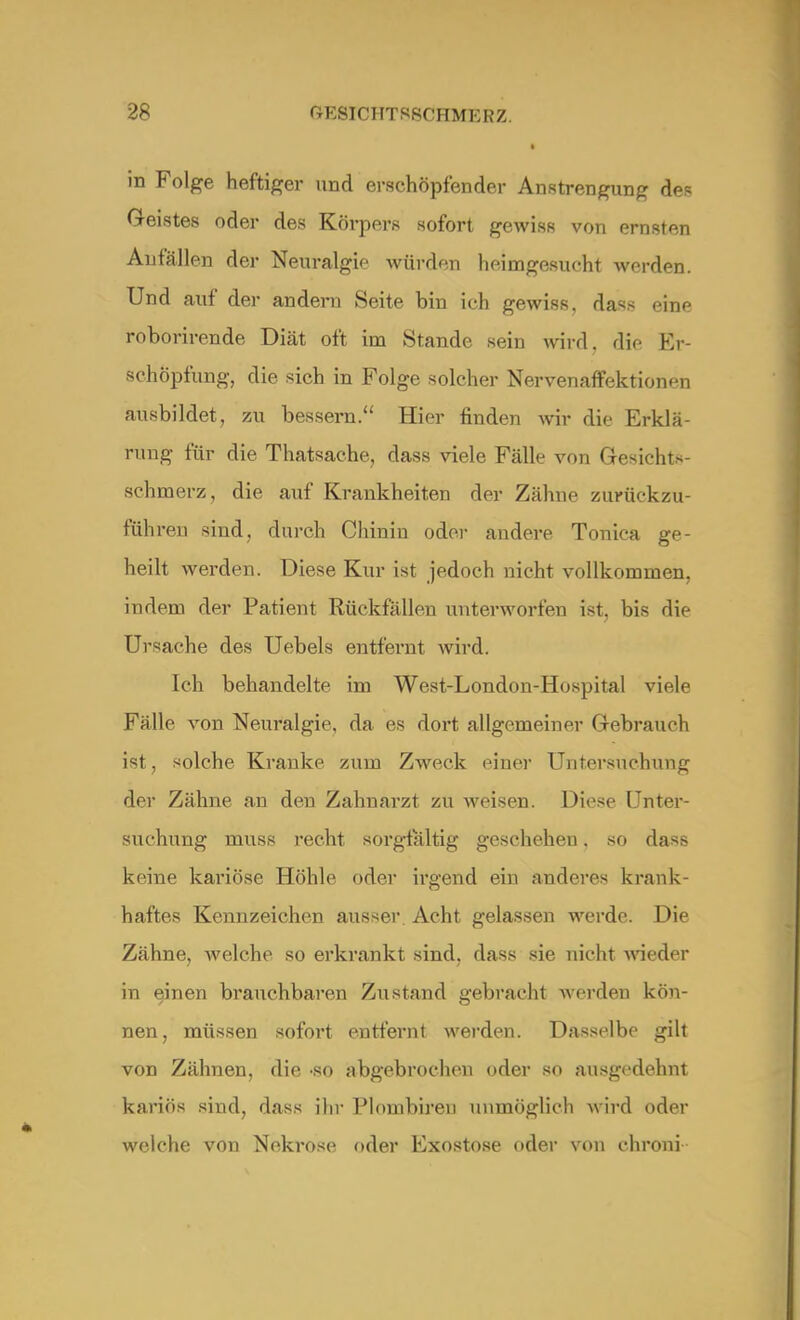 I in Folge heftiger und erschöpfender Anstrengung des Geistes oder des Körpers sofort gewiss von ernsten An fällen der Neuralgie würden heimgesucht werden. Und auf der andern Seite bin ich gewiss, dass eine roborirende Diät oft im Stande sein wird, die Er- schöpfung, die sich in Folge solcher Nervenaffektionen ausbildet, zu bessern. Hier finden wir die Erklä- rung für die Thatsaehe, dass viele Fälle von Gesichts- schmerz, die auf Krankheiten der Zähne zurückzu- führen sind, durch Chinin oder andere Tonica ge- heilt werden. Diese Kur ist jedoch nicht vollkommen, indem der Patient Rückfällen unterworfen ist, bis die Ursache des Uebels entfernt wird. Ich behandelte im West-London-Hospital viele Fälle von Neuralgie, da es dort allgemeiner Gebrauch ist, solche Kranke zum Zweck einer Untersuchung der Zähne an den Zahnai*zt zu weisen. Diese Unter- suchung muss recht sorgfältig geschehen. so dass keine kariöse Höhle oder irgend ein anderes krank- haftes Kennzeichen ausser. Acht gelassen werde Die Zähne, Avelche so erkrankt sind, dass sie nicht wieder in einen brauchbaren Zustand gebracht werden kön- nen, müssen sofort entfernt werden. Dasselbe gilt von Zähnen, die -so abgebrochen oder so ausgedehnt kariös sind, dass ihr Plombireu unmöglich wird oder welche von Nekrose oder Exostose oder von chroni