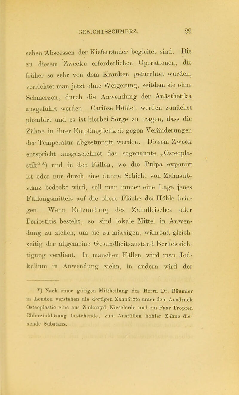 sehen Abseessen der Kieferränder begleitet sind. Die zu diesem Zwecke erforderlichen Operationen, die früher so sehr von dem Kranken gefürchtet wurden, verrichtet man jetzt ohne Weigerung, seitdem sie ohne Schmerzen, durch die Anwendung der Anästhetika ausgeführt werden. Cariöse Holden werden zunächst plombirt und es ist hierbei Sorge zu tragen, dass die Zähne in ihrer Empfänglichkeit gegen Veränderungen der Temperatur abgestumpft werden. Diesem Zweck entspricht ausgezeichnet das sogenannte „Osteopla- stik) und in den Fällen, wo die Pulpa exponirt ist oder nur durch eine dünne Schicht von Zahnsub- stanz bedeckt wird, soll man immer eine Lage jenes Füllungsmittels auf die obere Fläche der Höhle brin- gen. Wenn Entzündung des Zahnfleisches oder Periostitis besteht, so sind lokale Mittel in Anwen- dung zu ziehen, um sie zu mässigen, während gleich- zeitig der allgemeine Gesundheitszustand Berücksich- tigung verdient. In manchen Fällen wird man Jod- kalium in Anwendung ziehn, in andern wird der *) Nach einer gütigen Mittheilung des Herrn Dr. Bäumler in London verstehen die dortigen Zahnärzte unter dem Ausdruck Osteoplastic eine aus Zinkoxyd, Kieselerde und ein Paar Tropfen Chlorzinklösung bestehende, zum Ausfüllen hohler Zähne die- nende Substanz.