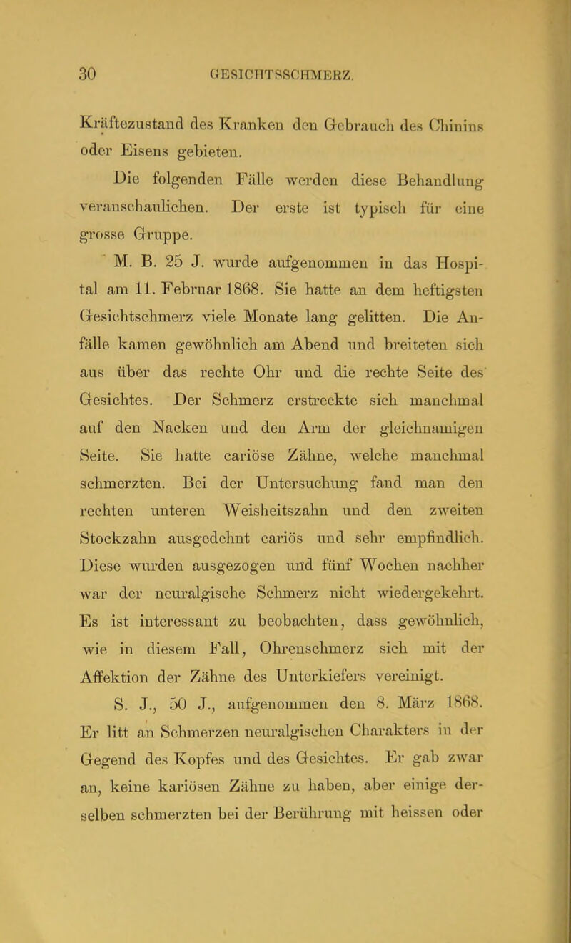Kräftezustand des Kranken den Gebrauch des Chinins oder Eisens gebieten. Die folgenden Fälle werden diese Behandlung veranschaulichen. Der erste ist typisch für eine grosse Gruppe. M. B. 25 J. wurde aufgenommen in das Hospi- tal am 11. Februar 1868. Sie hatte an dem heftigsten Gesichtschmerz viele Monate lang gelitten. Die An- fälle kamen gewöhnlich am Abend und breiteten sich aus über das rechte Ohr und die rechte Seite des' Gesichtes. Der Schmerz erstreckte sich manchmal auf den Nacken und den Arm der gleichnamigen Seite. Sie hatte cariöse Zähne, welche manchmal schmerzten. Bei der Untersuchung fand man den rechten unteren Weisheitszahn und den zweiten Stockzahn ausgedehnt cariös und sehr empfindlich. Diese wurden ausgezogen und fünf Wochen nachher war der neuralgische Schmerz nicht wiedergekehrt. Es ist interessant zu beobachten, dass gewöhnlich, wie in diesem Fall, Ohrenschmerz sich mit der Affektion der Zähne des Unterkiefers vereinigt. S. J., 50 J., aufgenommen den 8. März 1868. Er litt an Schmerzen neuralgischen Charakters in der Gegend des Kopfes und des Gesichtes. Er gab zwar au, keine kariösen Zähne zu haben, aber einige der- selben schmerzten bei der Berührung mit heissen oder