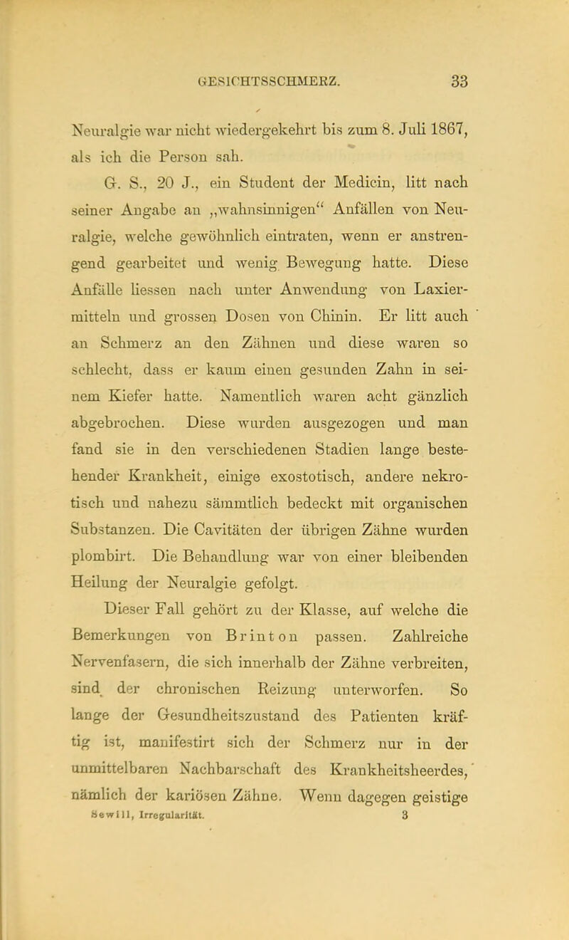 Neuralgie war nicht wiedergekehrt bis zum 8. Juli 1867, als ich die Person sah. G. S., 20 J., ein Student der Medicin, litt nach seiner Angabe au „wahnsinnigen Anfällen von Neu- ralgie, welche gewöhnlich eintraten, wenn er anstren- gend gearbeitet und wenig Bewegung hatte. Diese Anfälle Hessen nach unter Anwendung von Laxier- raitteln und grossen Dosen von Chinin. Er litt auch an Schmerz an den Zähnen und diese waren so schlecht, dass er kaum einen gesunden Zahn in sei- nem Kiefer hatte. Namentlich waren acht gänzlich abgebrochen. Diese wurden ausgezogen und man fand sie in den verschiedenen Stadien lange beste- hender Krankheit, einige exostotisch, andere nekro- tisch und nahezu sämmtlich bedeckt mit organischen Substanzen. Die Cavitäten der übrigen Zähne wurden plombirt. Die Behandlung war von einer bleibenden Heilung der Neuralgie gefolgt. Dieser Fall gehört zu der Klasse, auf welche die Bemerkungen von Brinton passen. Zahlreiche Nervenfasern, die sich innerhalb der Zähne verbreiten, sind der chronischen Reizung unterworfen. So lange der Gesundheitszustand des Patienten kräf- tig i3t, manifestirt sich der Schmerz nur in der unmittelbaren Nachbarschaft des Krankheitsheerdes, nämlich der kariösen Zähne. Wenn dagegen geistige Bewill, Irregularität. 3