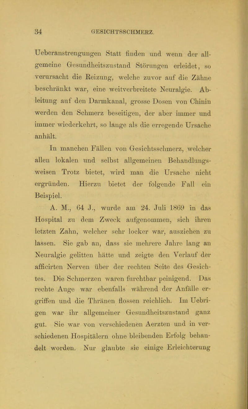Ueberanstrenguugen Statt finden und wenn der all- gemeine Gesundheitszustand Störungen erleidet, so verursacht die Reizung, welche zuvor auf die Zähne beschränkt war, eine weitverbreitete Neuralgie. Ab- leitung auf den Darnakanal, grosse Dosen von Chinin werden den Schmerz beseitigen, der aber immer und immer wiederkehrt, so lange als die erregende Ursache anhält. In manchen Fällen von Gesichtsschmerz, welcher allen lokalen und selbst allgemeinen Behandlungs- weisen Trotz bietet, wird man die Ursache nicht ergründen. Hierzu bietet der folgende Fall ein Beispiel. A. M., 64 J., wurde am 24. Juli 1869 in das Hospital zu dem Zweck aufgenommen, sich ihren letzten Zahn, welcher sehr locker war, ausziehen zu lassen. Sie gab an, dass sie mehrere Jahre lang an Neuralgie gelitten hätte und zeigte den Verlauf der afficirten Nerven über der rechten Seite des Gesich- tes. Die Schmerzen waren furchtbar peinigend. Das rechte Auge war ebenfalls während der Anfälle er- griffen und die Thränen flössen reichlich. Im Uebri- gen war ihr allgemeiner Gesundheitszustand ganz gut. Sie war von verschiedenen Aerzten und in ver- schiedenen Hospitälern ohne bleibenden Erfolg behan- delt worden. Nur glaubte sie einige Erleichterung