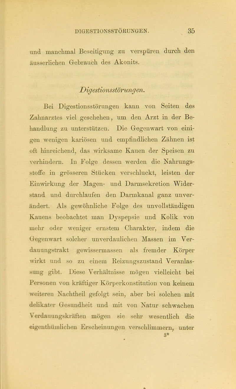 und manchmal Beseitigung zu verspüren durch den äusserlichen Gebrauch des Akonits. Digestionsstörungen. Bei Digestionsstörungen kann von Seiten des Zahnarztes viel geschehen, um den Arzt in der Be- handlung zu unterstützen. Die Gegenwart von eini- gen wenigen kariösen und empfindlichen Zähnen ist oft hinreichend, das wirksame Kauen der Speisen zu verhindern. In Folge dessen werden die Nahrungs- stoffe in grösseren Stücken verschluckt, leisten der Einwirkung der Magen- und Darnisekretion Wider- stand und durchlaufen den Darmkanal ganz unver- ändert. Als gewöhnliche Folge des unvollständigen Kauens beobachtet man Dyspepsie und Kolik von mehr oder weniger ernstem Charakter, indem die Gegenwart solcher unverdaulichen Massen im Ver- dauungstrakt gewissermassen als fremder Körper wirkt und so zu einem Reizungszustand Veranlas- sung gibt. Diese Verhältnisse mögen vielleicht bei Personen von kräftiger Körperkonstitution von keinem weiteren Nachtheil gefolgt sein, aber bei solchen mit delikater Gesundheit und mit von Natur schwachen Verdauungskräften mögen sie sehr wesentlich die eigentümlichen Erscheinungen verschlimmern, unter 3*