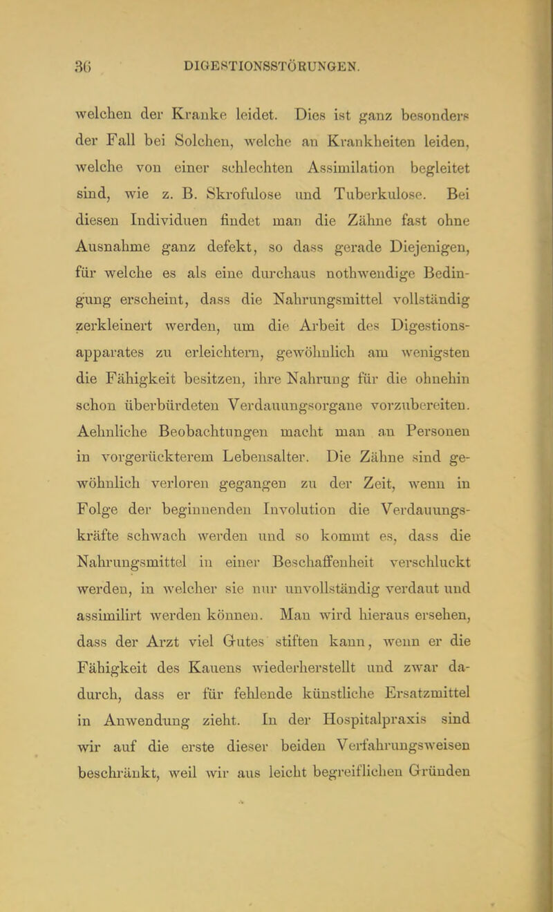 welchen der Kranke leidet. Dies ist ganz besonders der Fall bei Solchen, welche an Krankheiten leiden, welche von einer schlechten Assimilation begleitet sind, wie z. B. Skrofulöse und Tuberkulose. Bei diesen Individuen findet man die Zähne fast ohne Ausnahme ganz defekt, so dass gerade Diejenigen, für welche es als eine durchaus nothwendige Bedin- gung erscheint, dass die Nahrungsmittel vollständig zerkleinert werden, um die Arbeit des Digestions- apparates zu erleichtern, gewöhnlich am wenigsten die Fähigkeit besitzen, ihre Nahrung für die ohnehin schon überbürdeten Verdauungsorgane vorzubereiten. Aelmliche Beobachtungen macht man au Personen in vorgerückterem Lebensalter. Die Zähne sind ge- wöhnlich verloren gegangen zu der Zeit, wenn in Folge der beginnenden Involution die Verdauungs- kräfte schwach werden und so kommt es, dass die Nahrungsmittel in einer Beschaffenheit verschluckt werden, in welcher sie nur unvollständig verdaut und assimilirt werden können. Man wird hieraus ersehen, dass der Arzt viel Grutes stiften kann, wenn er die Fähigkeit des Kauens wiederherstellt und zwar da- durch, dass er für fehlende künstliche Ersatzmittel in Anwendung zieht. In der Hospitalpraxis sind wir auf die erste dieser beiden Verfahrungsweisen beschränkt, weil wir aus leicht begreiflichen Gründen