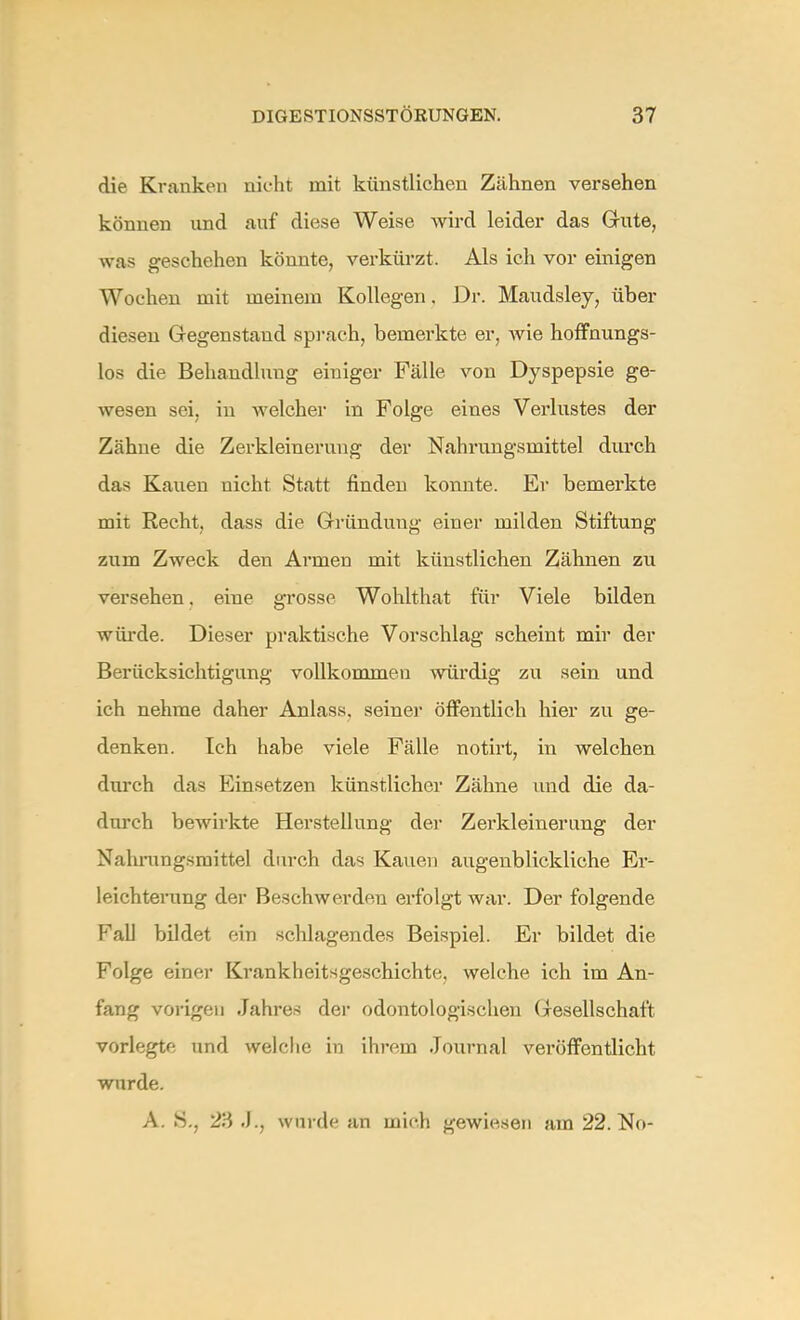 die Kranken nicht mit künstlichen Zähnen versehen können und auf diese Weise wird leider das Gute, was geschehen könnte, verkürzt. Als ich vor einigen Wochen mit meinem Kollegen. Dr. Maudsley, über diesen Gegenstand sprach, bemerkte er, wie hoffnungs- los die Behandlung einiger Fälle von Dyspepsie ge- wesen sei, in welcher in Folge eines Verlustes der Zähne die Zerkleinerung der Nahrungsmittel durch das Kauen nicht Statt finden konnte. Er bemerkte mit Recht, dass die Gründung einer milden Stiftung zum Zweck den Armen mit künstlichen Zähnen zu versehen. eine grosse Wohlthat für Viele bilden würde. Dieser praktische Vorschlag scheint mir der Berücksichtigung vollkommen würdig zu sein und ich nehme daher Anlass. seiner öffentlich hier zu ge- denken. Ich habe viele Fälle notirt, in welchen durch das Einsetzen künstlicher Zähne und die da- durch bewirkte Herstellung der Zerkleinerung der Nahrungsmittel durch das Kauen augenblickliche Er- leichterung der Beschwerden erfolgt war. Der folgende Fall bildet ein schlagendes Beispiel. Er bildet die Folge einer Krankheitsgeschichte, welche ich im An- fang vorigen Jahres der odontologischen Gesellschaft vorlegte und welche in ihrem Journal veröffentlicht wurde. A. S., 23 J.j wurde an mich gewiesen am 22. No-