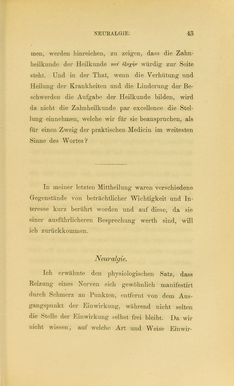 men, werden hinreichen, zu zeigen, dass die Zahn- heilkunde der Heilkunde *«r i%oxhv würdig zur Seite steht. Und in der That, wenn die Verhütung und Heilung der Krankheiten und die Linderung der Be- schwerden die Aufgabe der Heilkunde bilden, wird da nicht die Zahnheilkunde par excellence die Stel- lung einnehmen, welche wir für sie beanspruchen, als für einen Zweig der praktischen Medicin im weitesten Sinne des Wortes? In meiner letzten Mittheilung waren verschiedene Gegenstände von beträchtlicher Wichtigkeit und In- teresse kurz berührt worden und auf diese, da sie einer ausführlicheren Besprechung werth sind, will ich zurückkommen. Neuralgie. Ich erwähnte den physiologischen Satz, dass Reizung eines Nerven sich gewöhnlich manifestirt durch Schmerz an Punkten, entfernt von dem Aus- gangspunkt der Einwirkung, während nicht selten die Stelle der Einwirkung selbst frei bleibt. Da wir nicht wissen, auf welche Art und Weise Einwir-