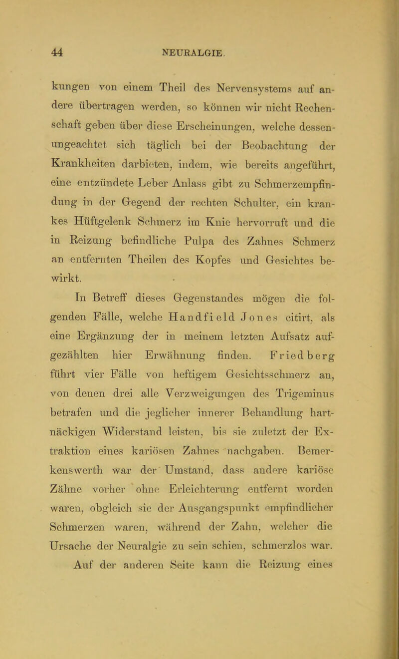 kungen von einem Thei) des Nervensystems auf an- dere übertragen werden, so können wir nicht Rechen- schaft geben über diese Erscheinungen, welche dessen- ungeachtet sich täglich bei der Beobachtung der Krankheiten darbieten, indem, wie bereits angeführt, eine entzündete Leber Anlass gibt zu Schmerzempfin- dung in der Gegend der rechten Schulter, ein kran- kes Hüftgelenk Schmerz im Knie hervorruft und die in Reizung befindliche Pulpa des Zahnes Schmerz an entfernten Theilen des Kopfes und Gesichtes be- wirkt. In Betreff dieses Gegenstandes mögen die fol- genden Fälle, welche Handfield Jones citirt. als eine Ergänzung der in meinem letzten Aufsatz auf- gezählten hier Erwähnung finden. Friedberg führt vier Fälle von heftigem Gesichtsschmerz an, von denen drei alle Verzweigungen des Trigeminus betrafen und die jeglicher innerer Behandlung hart- näckigen Widerstand leisten, bis sie zuletzt der Ex- traktion eines kariösen Zahnes nachgaben. Bcraer- kenswerth war der Umstand, dass andere kariöse Zähne vorher ohne Erleichterung entfernt worden waren, obgleich sie der Ausgangspunkt empfindlicher Schmerzen waren, während der Zahn, welcher die Ursache der Neuralgie zu sein schien, schmerzlos war. Auf der anderen Seite kann die Reizung eines