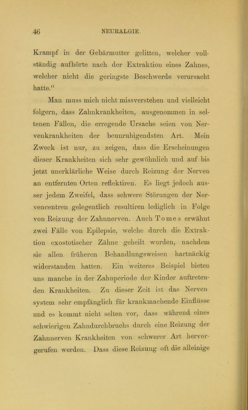Krampf in der Gebärmutter gelitten, welcher voll- ständig aufhörte nach der Extraktion eines Zahnes, welcher nicht die geringste Beschwerde verursacht hatte. Man muss mich nicht missverstehen und vielleicht folgern, dass Zahnkrankheiten, ausgenommen in sel- tenen Fällen, die erregende Ursache seien von Ner- venkrankheiten der beunruhigendsten Art. Mein Zweck ist nur, zu zeigen, dass die Erscheinungen dieser Krankheiten sich sehr gewöhnlich und auf bis jetzt unerklärliche Weise durch Reizung der Nerven an entfernten Orten reflektiren. Es liegt jedoch aus- ser jedem Zweifel, dass schwere Störungen der Ner- vencentren gelegentlich resultiren lediglich in Folge von Reizung der Zahnnerven. Auch Tomes erwähnt zwei Fälle von Epilepsie, welche durch die Extrak- tion exostotischer Zähne geheilt wurden, nachdem sie allen früheren Behandlungsweisen hartnäckig widerstanden hatten. Ein weiteres Beispiel bieten uns manche in der Zahnperiode der Kinder auftreten- den Krankheiten. Zu dieser Zeit ist das Nerven System sehr empfänglich für krankmachende Einflüsse und es kommt nicht selten vor, dass während eines schwierigen Zahndurchbruchs durch eine Reizung der Zahnnerven Krankheiten von schwerer Art hervor- gerufen werden. Dass diese Reizung oft die alleinige