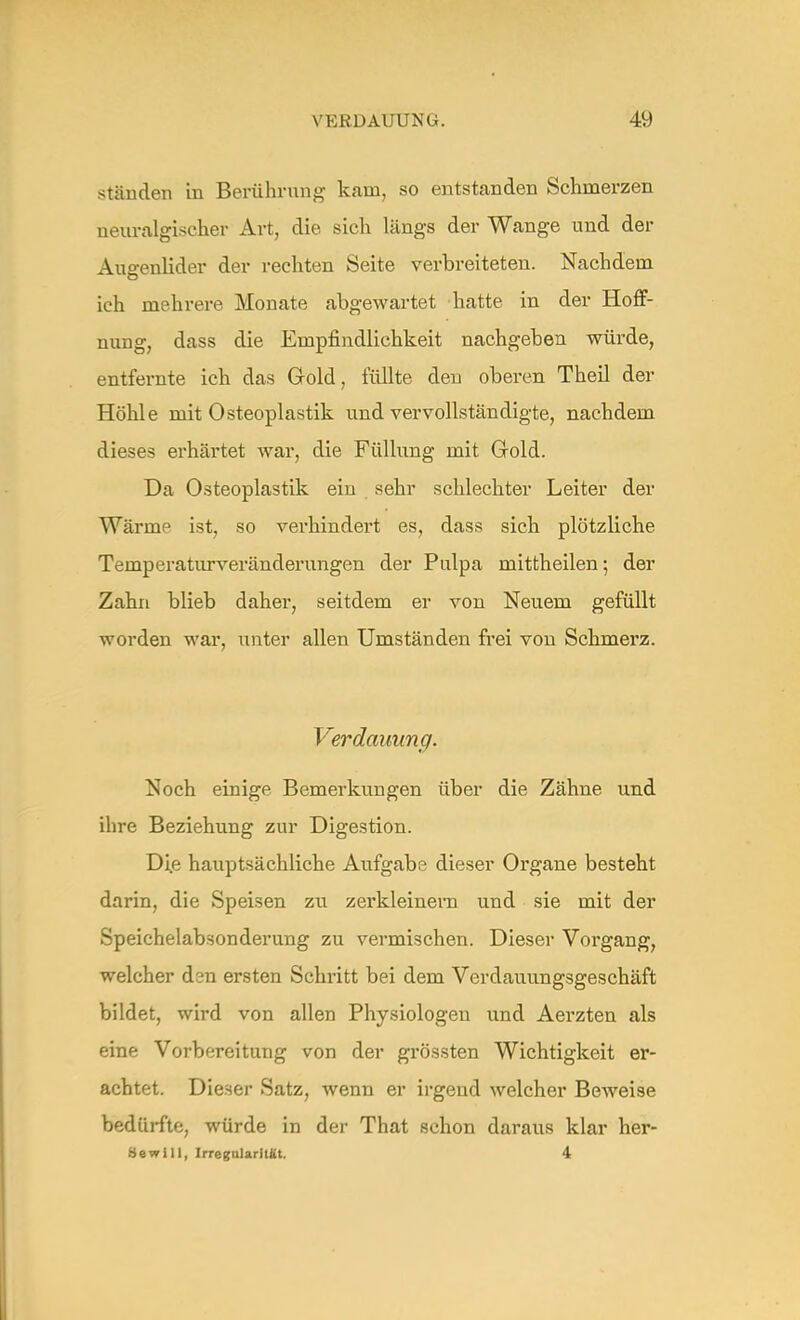 ständen in Berührung kam, so entstanden Schmerzen neuralgischer Art, die sich längs der Wange und der Augenlider der rechten Seite verbreiteten. Nachdem ich mehrere Monate abgewartet hatte in der Hoff- nung, dass die Empfindlichkeit nachgeben würde, entfernte ich das Gold, füllte den oberen Theil der Höhle mit Osteoplastik und vervollständigte, nachdem dieses erhärtet war, die Füllung mit Gold. Da Osteoplastik ein sehr schlechter Leiter der Wärmp ist, so verhindert es, dass sich plötzliche Temperaturveränderungen der Pulpa mittheilen; der Zahn blieb daher, seitdem er von Neuem gefüllt worden war, unter allen Umständen frei von Schmerz. Verdauung. Noch einige Bemerkungen über die Zähne und ihre Beziehung zur Digestion. Die hauptsächliche Aufgabe dieser Organe besteht darin, die Speisen zu zerkleinern und sie mit der Speichelabsonderung zu vermischen. Dieser Vorgang, welcher dsn ersten Schritt bei dem Verdauungsgeschäft bildet, wird von allen Physiologen und Aerzten als eine Vorbereitung von der grössten Wichtigkeit er- achtet. Dieser Satz, wenn er irgeud welcher Beweise bedürfte, würde in der That schon daraus klar her- Sewill, Irregularität. 4
