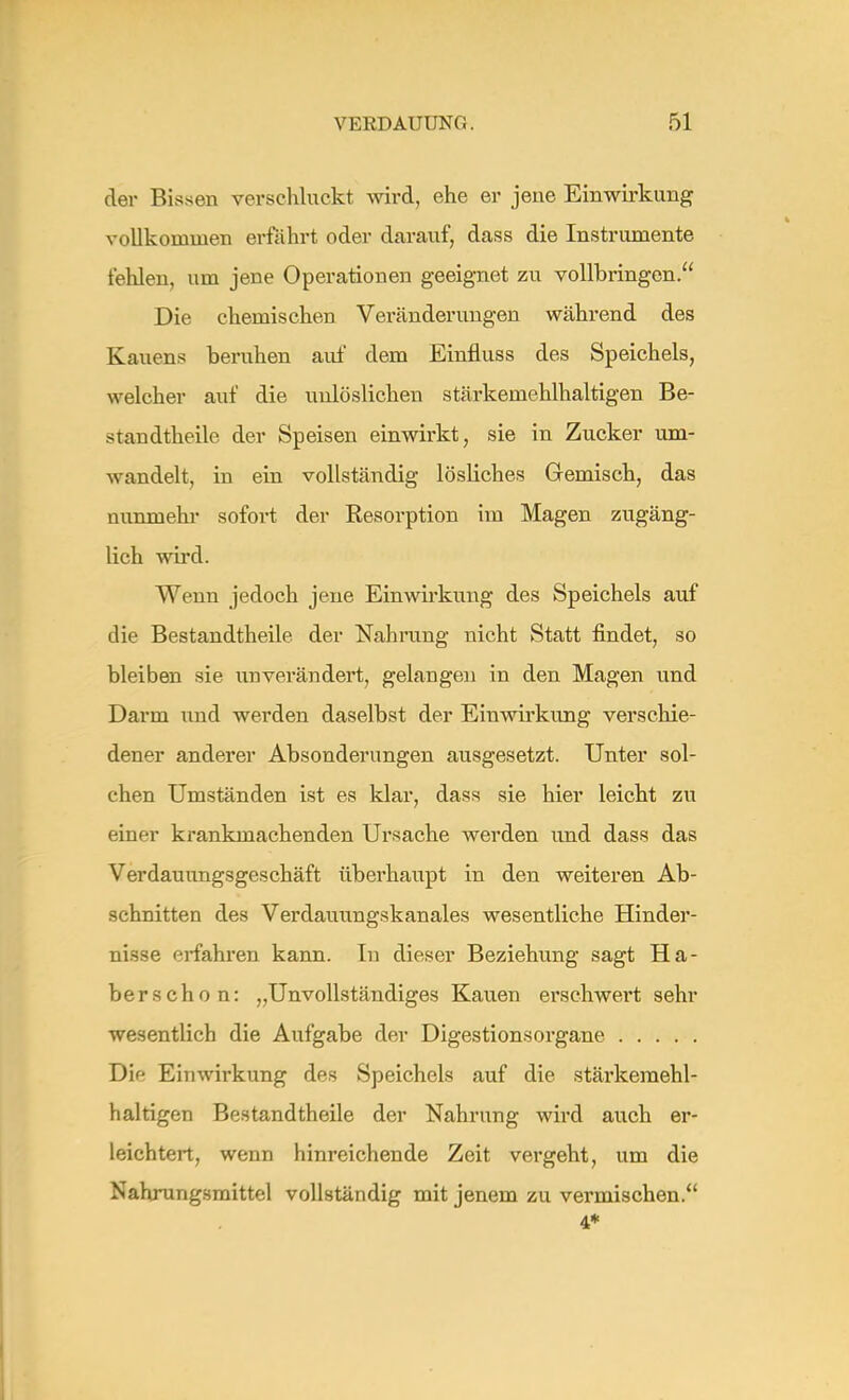der Bissen verschluckt wird, ehe er jene Einwirkung vollkommen erfährt oder darauf, dass die Instrumente fehlen, um jene Operationen geeignet zu vollbringen. Die chemischen Veränderungen während des Kauens beruhen auf dem Einfluss des Speichels, welcher auf die unlöslichen stärkemehlhaltigen Be- standtheile der Speisen einwirkt, sie in Zucker um- wandelt, in ein vollständig lösliches Gemisch, das nunmehr sofoi-t der Resorption im Magen zugäng- lich wird. Wenn jedoch jene Einwirkung des Speichels auf die Bestandtheile der Nahrung nicht Statt findet, so bleiben sie unverändert, gelangen in den Magen und Darm und werden daselbst der Einwirkung verschie- dener anderer Absonderungen ausgesetzt. Unter sol- chen Umständen ist es klar, dass sie hier leicht zu einer krankmachenden Ursache werden und dass das Verdauungsgeschäft überhaupt in den weiteren Ab- schnitten des Verdauungskanales wesentliche Hinder- nisse erfahren kann. In dieser Beziehung sagt Ha- ber schon: „Unvollständiges Kauen erschwert sehr wesentlich die Aufgabe der Digestionsorgane Die Einwirkung des Speichels auf die stärkemehl- haltigen Bestandtheile der Nahrung wird auch er- leichtert, wenn hinreichende Zeit vergeht, um die Nahrungsmittel vollständig mit jenem zu vermischen. 4*