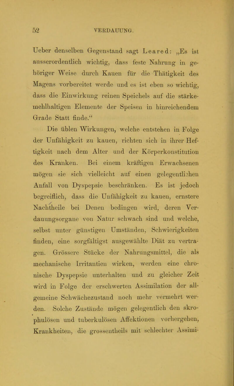 Ueber denselben Gegenstand sagt Lea red: „Es ist ausserordentlich wichtig, dass feste Nahrung in ge- höriger Weise durch Kauen für die Thätigkeit des Magens vorbereitet werde und es ist eben so wichtig, dass die Einwirkung reinen Speichels auf die stärke- mehlhaltigen Elemente der Speisen in hinreichendein Grade Statt finde. Die üblen Wirkungen, welche entstehen in Folge der Unfähigkeit zu kauen, richten sich in ihrer Hef- tigkeit nach dem Alter und der Körperkonstitution des Kranken. Bei einem kräftigen Erwachsenen mögen sie sich vielleicht auf einen gelegentlichen Anfall von Dyspepsie beschränken. Es ist jedoch begreiflich, dass die Unfähigkeit zu kauen, ernstere Nachtheile bei Denen bedingen wird, deren Ver- dauungsorgane von Natur schwach sind und welche, selbst unter günstigen Umständen, Schwierigkeiten finden, eine sorgfältigst ausgewählte Diät zu vertra- gen. Grössere Stücke der Nahrungsmittel, die als mechanische Irritantieu wirken, werden eine chro- nische Dyspepsie unterhalten und zu gleicher Zeit wird in Folge der erschwerten Assimilation der all- gemeine Schwächezustand noch mehr vermehrt wer- den. Solche Zustände mögen gelegentlich den skro- phulösen und tuberkulösen Affektionen vorhergehen, Krankheiten, die grossentheils mit schlechter Assimi-