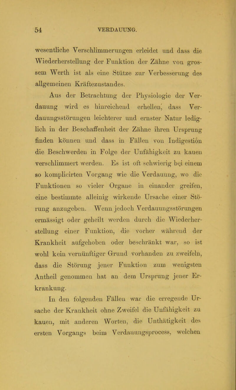 wesentliche Verschlimmerungen erleidet und dass die Wiederherstellung der Funktion der Zähne von gros- sem Werth ist als eine Stütze zur Verbesserung des allgemeinen Kräftezustaudes. Aus der Betrachtung der Physiologie der Ver- dauung wird es hinreichend erhellenj dass Ver- dauungsstörungen leichterer und ernster Natur ledig- lich in der Beschaffenheit der Zähne ihren Ursprung finden können und dass in Fällen von Indigestion die Beschwerden in Folge der Unfähigkeit zu kauen verschlimmert werden. Es ist oft schwierig btji einem so komplicirten Vorgang wie die Verdauung, wo die Funktionen so vieler Organe in einander greifen, eine bestimmte alleinig wirkende Ursache einer Stö- rung anzugeben. Wenn jedoch Verdauungsstörungen ermässigt oder geheilt werden durch die Wiederher- stellung einer Funktion, die vorbei- während der Krankheit aufgehoben oder beschränkt war, so ist wohl kein vernünftiger Grund vorhanden zu zweifeln, dass die Störung jener Funktion zum wenigsten Antheil genommen hat an dem Ursprung jener Er- krankung. In den folgenden Fällen war die erregende Ur- sache der Krankheit ohne Zweifel die Unfähigkeit zu kauen, mit anderen Worten, die Unthätigkeit des ersten Vorgangs beim Verdauungsprocess, welchen