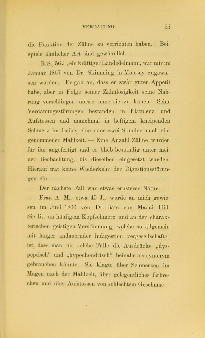 die Funktion der Zähne zu verrichten haben. Bei- spiele ähnlicher Art sind gewöhnlich. R. S., 56 J., ein kräftiger Landedehnann, war mir im Januar 1867 von Dr. Skimming in Molesey zugewie- sen worden. Er gab au, dass er zwar guten Appetit habe, aber iu Folge seiner Zahnlosigkeit seine Nah- rung verschlingeu müsse ohne sie zu kauen. Seine Verdauungsstörungen bestanden in Flatulenz und Aufstossen und manchmal in heftigem kneipenden Schmerz im Leibe, eine oder zwei Stunden nach ein- genommener Mahlzeit. — Eine Anzahl Zähne wurden für ihn angefertigt und er blieb beständig unter mei- ner Beobachtung, bis dieselben eingesetzt wurden. Hierauf trat keine Wiederkehr der Digestionsstörun- gen ein. Der nächste Fall war etwas ernsterer Natur. Frau A. M., etwa 45 J., wurde an mich gewie- sen im Juni 1866 von Dr. Bäte von Madai Hill. Sie litt an häufigem Kopfschmerz und an der charak- terischen geistigen Verstimmung, welche so allgemein mit länger andauernder Indigestion vergesellschaftet ist, dass man für solche Fälle die Ausdrücke „dys- peptisch und „hypochondrisch beinahe als synonym gebrauchen könnte. Sie klagte über Schmerzen im Magen nach der Mahlzeit, über gelegentliches Erbre- chen und über Aufstossen von schlechtem Gesehmac
