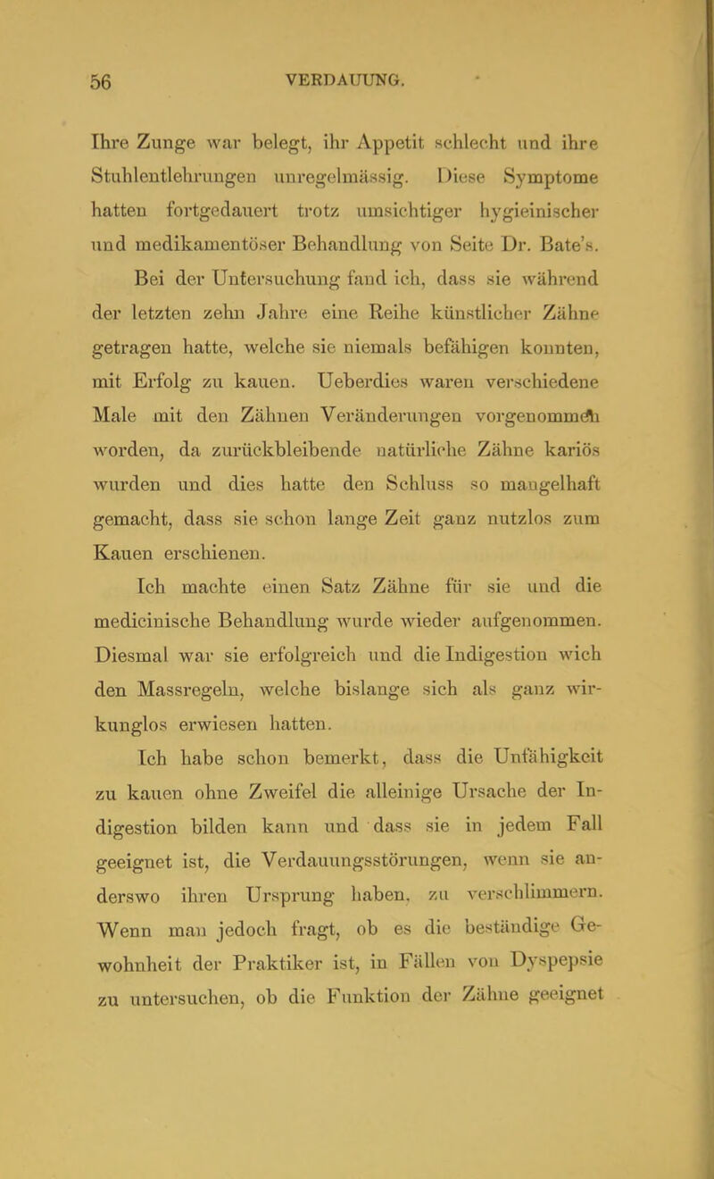 Ihre Zunge war belegt, ihr Appetit sehlecht und ihre Stuhlentlehrungen unregelinässig. Diese Symptome hatten fortgedauert trotz umsichtiger hygieinischer und medikamentöser Behandlung von Seite Dr. Bate's. Bei der Untersuchung fand ich, dass sie während der letzten zehn Jahre eine Reihe künstlicher Zähne getragen hatte, welche sie niemals befähigen konnten, mit Erfolg zu kauen. Ueberdies waren verschiedene Male mit den Zähnen Veränderungen vorgenommeli worden, da zurückbleibende natürliche Zähne kariös wurden und dies hatte den Schluss so mangelhaft gemacht, dass sie schon lange Zeit ganz nutzlos zum Kauen erschienen. Ich machte einen Satz Zähne für sie und die medicinische Behandlung wurde wieder aufgenommen. Diesmal war sie erfolgreich und die Indigestion wich den Massregeln, welche bislange sich als ganz wir- kunglos erwiesen hatten. Ich habe schon bemerkt, dass die Unfähigkeit zu kauen ohne Zweifel die alleinige Ursache der In- digestion bilden kann und dass sie in jedem Fall geeignet ist, die Verdauungsstörungen, wenn sie an- derswo ihren Ursprung haben, zu verschlimmern. Wenn man jedoch fragt, ob es die beständige Ge- wohnheit der Praktiker ist, in Fällen von Dyspepsie zu untersuchen, ob die Funktion der Zähne geeignet
