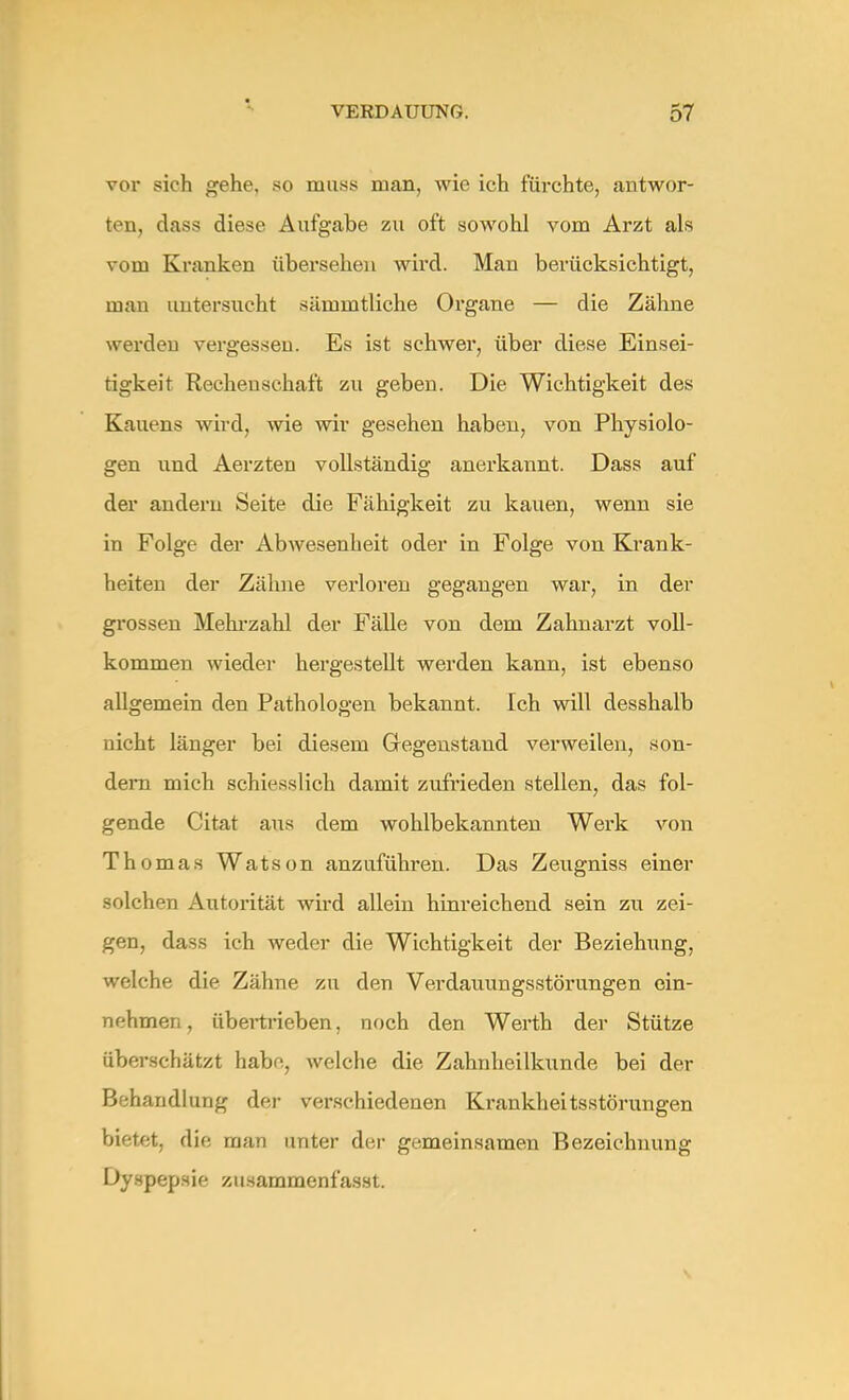 vor sich gehe, so mnss man, wie ich fürchte, antwor- ten, dass diese Aufgabe zu oft sowohl vom Arzt als vom Kranken übersehen wird. Man berücksichtigt, man untersucht sämmtliche Organe — die Zähne werden vergessen. Es ist schwer, über diese Einsei- tigkeit Rechenschaft zu geben. Die Wichtigkeit des Kauens wird, wie wir gesehen haben, von Physiolo- gen und Aerzten vollständig anerkannt. Dass auf der andern Seite die Fähigkeit zu kauen, wenn sie in Folge der Abwesenheit oder in Folge von Krank- heiten der Zähne verloren gegangen war, in der grossen Mehrzahl der Fälle von dem Zahnarzt voll- kommen wieder hergestellt werden kann, ist ebenso allgemein den Pathologen bekannt. Ich will desshalb nicht länger bei diesem Gegenstand verweilen, son- dern mich schiesslich damit zufrieden stellen, das fol- gende Citat aus dem wohlbekannten Werk von Thomas Watson anzuführen. Das Zeugniss einer solchen Autorität wird allein hinreichend sein zu zei- gen, dass ich weder die Wichtigkeit der Beziehung, welche die Zähne zu den Verdauungsstörungen ein- nehmen, übertrieben, noch den Werth der Stütze überschätzt habe, welche die Zahnheilkunde bei der Behandlung der verschiedenen Krankheitsstörungen bietet, die man unter der gemeinsamen Bezeichnung Dyspepsie zusammenfasst.