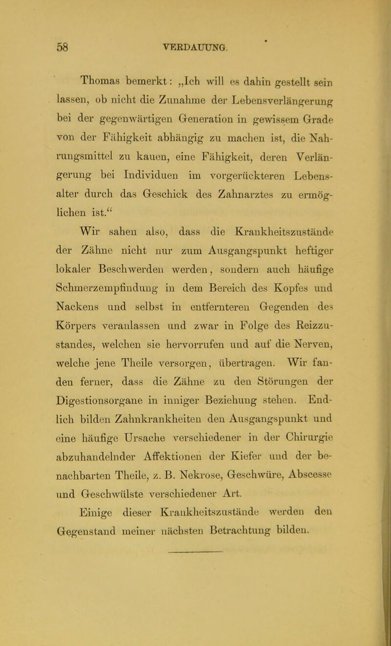 Thomas bemerkt: „Ich will es dahin gestellt sein lassen, ob nicht die Zunahme der Lebensverlängerung bei der gegenwärtigen Generation in gewissem Grade von der Fähigkeit abhängig zu machen ist, die Nah- rungsmittel zu kauen, eine Fähigkeit, deren Verlän- gerung bei Individuen im vorgerückteren Lebens- alter durch das Geschick des Zahnarztes zu ermög- lichen ist. Wir sahen also, dass die Krankheitszustände der Zähne nicht nur zum Ausgangspunkt heftiger lokaler Beschwerden werden, sondern auch häufige Schmerzempfindung in dem Bereich des Kopfes und Nackens und selbst in entfernteren Gegenden des Körpers veranlassen und zwar in Folge des Reizzu- standes, welchen sie hervorrufen und auf die Nerven, welche jene Theile versorgen, übertragen. Wir fan- den ferner, dass die Zähne zu den Störungen der Digestionsorgane in inniger Beziehung stehen. End- lich bilden Zahnkrankheiten den Ausgangspunkt und eine häufige Ursache verschiedener in der Chirurgie abzuhandelnder Affektionen der Kiefer und der be- nachbarten Theile, z. B. Nekrose, Geschwüre, Abscess und Geschwülste verschiedener Art. Einige dieser Krankheitszustände werden den Gegenstand meiner nächsten Betrachtung bilden.
