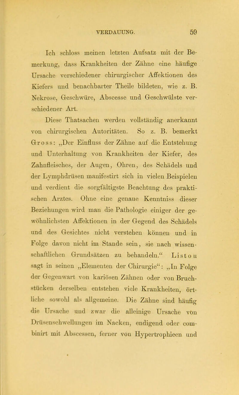 Ich schloss meinen letzten Aufsatz mit der Be- merkung, dass Krankheiten der Zähne eine häufige Ursache verschiedener chirurgischer Affektionen des Kiefers und benachbarter Theile bildeten, wie z. B. Nekrose, Geschwüre, Abscesse und Geschwülste ver- schiedener Art. Diese Thatsachen werden vollständig anerkannt von chirurgischen Autoritäten. So z. B. bemerkt Gross: „Der Einfluss der Zähne auf die Entstehung und Unterhaltung von Krankheiten der Kiefer, des Zahnfleisches, der Augen, Ohren, des Schädels und der Lymphdrüsen manifestirt sich in vielen Beispielen und verdient die sorgfältigste Beachtung des prakti- schen Arztes. Ohne eine genaue Kenntniss dieser Beziehungen wird man die Pathologie einiger der ge- wöhnlichsten Affektionen in der Gegend des Schädels und des Gesichtes nicht verstehen können und in Folge davon nicht im Stande sein, sie nach wissen- schaftlichen Grundsätzen zu behandeln. Listou sagt in seinen „Elementen der Chirurgie: „In Folge der Gegenwart von kariösen Zähnen oder von Bruch- stücken derselben entstehen viele Krankheiten, ört- liche sowohl als allgemeine. Die Zähne sind häufig die Ursache und zwar die alleinige Ursache von Drüsenschwellungcn im Nacken, endigend oder com- binirt mit Abscessen, ferner von Hypertrophieen und