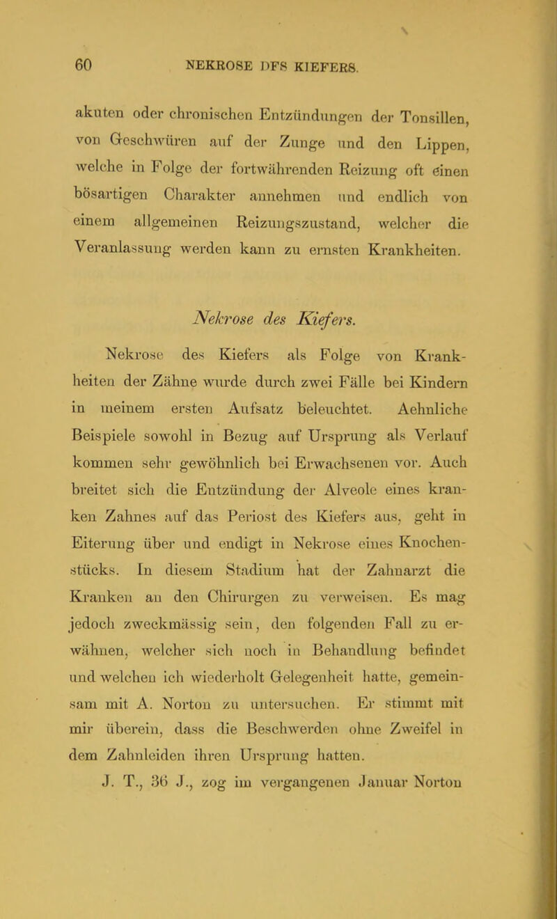 akuten oder chronischen Entzündungen der Tonsillen, von Geschwüren auf der Zunge und den Lippen, welche in Folge der fortwährenden Reizung oft einen bösartigen Charakter annehmen und endlich von einem allgemeinen Reizungszustand, welcher die Veranlassung werden kann zu ernsten Krankheiten. Nekrose des Kiefers. Nekrose des Kiefers als Folge von Krank- heiten der Zähne wurde durch zwei Fälle bei Kindern in meinem ersten Aufsatz beleuchtet. Aehnliche Beispiele sowohl in Bezug auf Ursprung als Verlauf kommen sehr gewöhnlich bei Erwachsenen vor. Auch breitet sich die Entzündung der Alveole eines kran- ken Zahnes auf das Periost des Kiefers aus, geht in Eiterung über und endigt in Nekrose eines Knochen- stücks. In diesem Stadium hat der Zahuarzt die Kranken au den Chirurgen zu verweisen. Es mag jedoch zweckmässig sein, den folgenden Fall zu er- wähnen, welcher sich uoch in Behandlung befindet und welchen ich wiederholt Gelegenheit hatte, gemein- sam mit A. Norton zu untersuchen. Er stimmt mit mir überein, dass die Beschwerden ohne Zweifel in dem Zahnleiden ihren Ursprung hatten. J. T., .% J.j zog im vergangenen Januar Norton