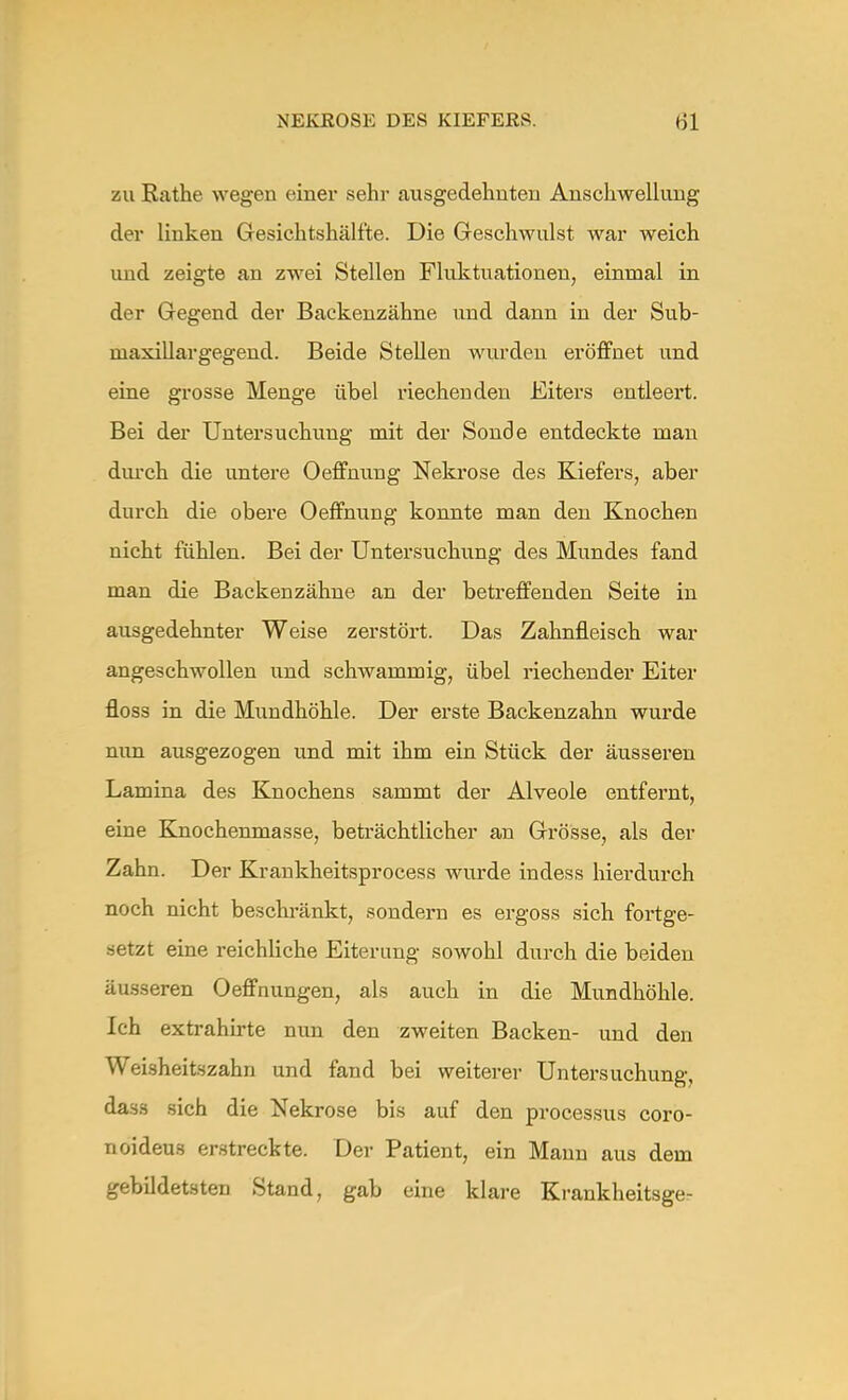zu Rathe wegen einer sehr ausgedehnten Anschwellung der linken Gesichtshälfte. Die Geschwulst war weich und zeigte an zwei Stellen Fluktuationen, einmal in der Gegend der Backenzähne und dann in der Sub- niaxillargegend. Beide Stellen wurden eröffnet und eine grosse Menge übel riechenden Eiters entleert. Bei der Untersuchung mit der Sonde entdeckte man durch die untere Oeffnung Nekrose des Kiefers, aber durch die obere Oeffnung konnte man den Knochen nicht fühlen. Bei der Untersuchung des Mundes fand man die Backenzähne an der betreffenden Seite in ausgedehnter Weise zerstört. Das Zahnfleisch war angeschwollen und schwammig, übel riechender Eiter floss in die Mundhöhle. Der erste Backenzahn wurde nun ausgezogen und mit ihm ein Stück der äusseren Lamina des Knochens sammt der Alveole entfernt, eine Knochenmasse, beträchtlicher an Grösse, als der Zahn. Der Krankheitsprocess wurde indess hierdurch noch nicht beschränkt, sondern es ergoss sich fortge- setzt eine reichliche Eiterung sowohl durch die beiden äusseren Oeffnungen, als auch in die Mundhöhle. Ich extrahirte nun den zweiten Backen- und den Weisheitszahn und fand bei weiterer Untersuchung, dass sich die Nekrose bis auf den processus coro- noideu.s erstreckte. Der Patient, ein Mann aus dem gebildetsten Stand, gab eine klare Kraukheitsge-