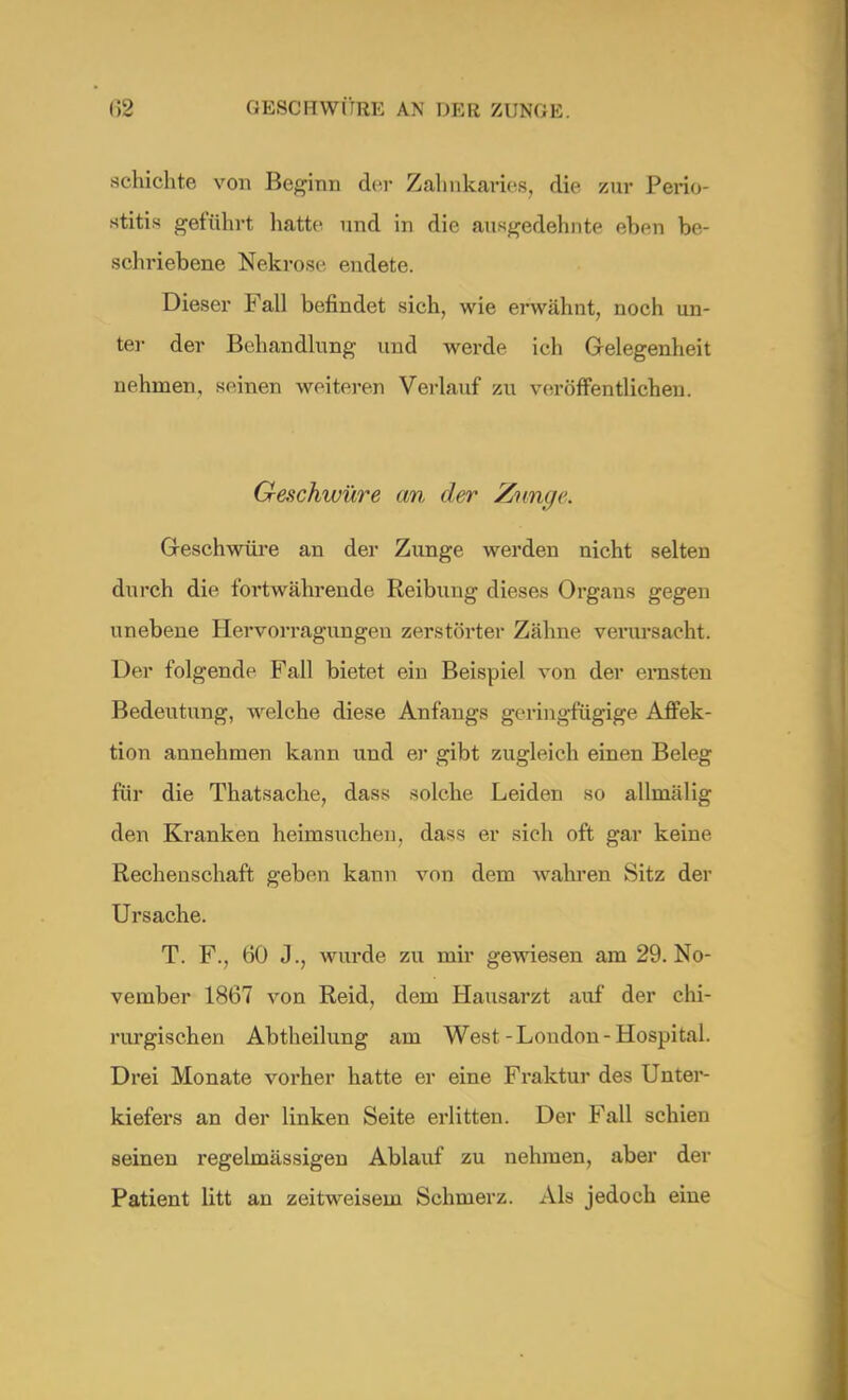 schichte von Beginn der Zahnkarios, die zur Perio- stitis geführt hatte und in die ausgedehnte eben be- schriebene Nekrose endete. Dieser Fall befindet sich, wie erwähnt, noch un- ter der Behandlung und werde ich Gelegenheit nehmen, seinen weiteren Verlauf zu veröffentlichen. Geschwüre an der Zimge. Geschwüre an der Zunge werden nicht selten durch die fortwährende Reibung dieses Organs gegen unebene Hervorragungeu zerstörter Zähne verursacht. Der folgende Fall bietet ein Beispiel von der emstm Bedeutung, welche diese Anfangs geringfügige Affek- tion annehmen kann und er gibt zugleich einen Beleg für die Thatsache, dass solche Leiden so allmälig den Kranken heimsuchen, dass er sich oft gar keine Rechenschaft geben kann von dem wahren Sitz der Ursache. T. F., 60 J., wurde zu mir gewiesen am 29. No- vember 1867 von Reid, dem Hausarzt auf der chi- rurgischen Abtheilung am West-London-Hospital. Drei Monate vorher hatte er eine Fraktur des Unter- kiefers an der linken Seite erlitten. Der Fall schien seinen regelmässigen Ablauf zu nehmen, aber der Patient litt an zeitweisem Schmerz. Als jedoch eine
