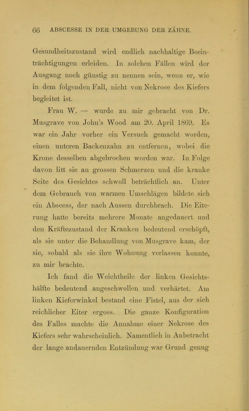 Gesundheitszustand wird endlich nachhaltige Beein- trächtigungen erleiden. In solchen Fällen wird der Ausgang noch güustig zu nennen sein, wenn er, wie in dem folgenden Fall, nicht von Nekrose des Kielers begleitet ist. Frau W. — wurde zu mir gebracht von Dr. Musgrave von John's Wood am 20. April 18G9. Es war ein Jahr vorher ein Versuch gemacht worden, einen unteren Backenzahn zu entfernen, wobei die Krone desselben abgebrochen worden war. In Folge davon litt sie an grossen Schmerzen und die kranke Seite des Gesichtes schwoll beträchtlich an. Unter dem Gebrauch von warmen Umschlägen bildete sieh ein Abscess, der nach Aussen durchbrach. Die Eite- rung hatte bereits mehrere Monate angedauert und den Kräftezustand der Kranken bedeutend erschöpft, als sie unter die Behandlung von Musgrave kam, der sie, sobald als sie ihre Wohnung verlassen konnte, zu mir brachte. Ich fand die Weichtheile der linken Gesichts- hälfte bedeutend angeschwollen und verhärtet. Am linken Kieferwinkel bestand eine Fistel, aus der sich reichlicher Eiter ergoss. Die ganze Konfiguration des Falles machte die Annahme einer Nekrose des Kiefers sehr- wahrscheinlich. Namentlich in Anbetracht der lange andauernden Entzündung war Grund genug
