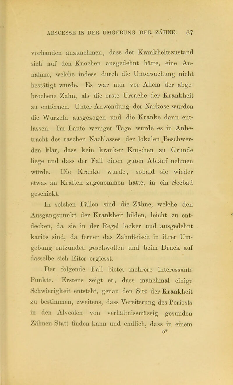 vorhanden anzunehmen, dass der Krankheitsznstand sich auf den Knochen ausgedehnt hätte, eine An- nahme, welche indess durch die Untersuchung nicht bestätigt wurde. Es war nun vor Allem der abge- brochene Zahn, als die erste Ursache der Krankheit zu entfernen. Unter Anwendung der Narkose wurden die Wurzeln ausgezogen und die Kranke dann ent- lassen. Im Laufe weniger Tage wurde es in Anbe- tracht des raschen Nachlasses der lokalen Beschwer- den klar, dass kein kranker Knochen zu Grunde liege und dass der Fall einen guten Ablauf nehmen würde. Die Kranke wurde, sobald sie wieder etwas an Kräften zugenommen hatte, in ein Seebad geschickt. In solchen Fällen sind die Zähne, welche den Ausgangspunkt der Krankheit bilden, leicht zu ent- decken, da sie in der Regel locker uud ausgedehnt kariös sind, da ferner das Zahnfleisch in ihrer Um- gebung entzündet, geschwollen und beim Druck auf dasselbe sich Eiter ergiesst. Der folgende Fall bietet mehrere interessante Punkte. Erstens zeigt er, dass manchmal einige Schwierigkeit entsteht, genau den Sitz der Krankheit zu bestimmen, zweitens, dass Vereiterung des Periosts in den Alveolen von vcrhältnissmässig gesunden Zähnen Statt finden kann und endlich, dass in einem 6*