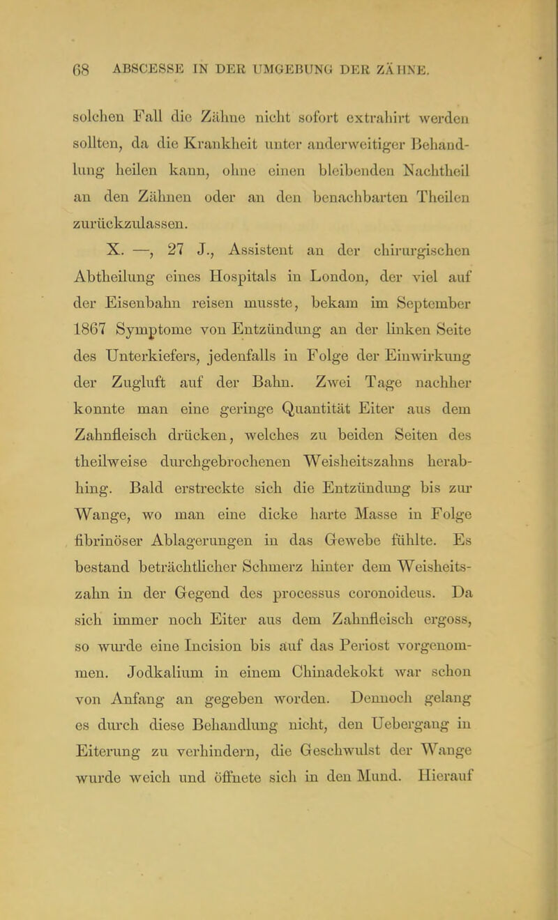 solchen Fall die Zähne nicht sofort extrahirt werden sollten, da die Krankheit unter anderweitiger Behand- lung heilen kann, ohne einen bleibenden Nachtheil an den Zähnen oder an den benachbarten Theileu zurückzulassen. X. —, 27 J., Assistent au der chirurgischen Abtheilung eines Hospitals in London, der viel auf der Eisenbahn reisen musste, bekam im September 1867 Symptome von Entzündung an der Unken Seite des Unterkiefers, jedenfalls in Folge der Einwirkung der Zugluft auf der Balm. Zwei Tage nachher konnte man eine geringe Quantität Eiter aus dem Zahnfleisch drücken, welches zu beiden Seiten des theilweise durchgebrochenen Weisheitszahns herab- hing. Bald erstreckte sich die Entzündimg bis zur Wange, wo man eine dicke harte Masse in Folge fibrinöser Ablagerungen iu das Gewebe fühlte. Es bestand beträchtlicher Schmerz hinter dem Weisheits- zahn in der Gegend des processus coronoideus. Da sich immer noch Eiter aus dem Zahnfleisch ergoss, so wurde eine Incision bis auf das Periost vorgenom- men. Jodkalium in einem Chinadekokt war schon von Anfang an gegeben worden. Dennoch gelang es durch diese Behandlung nicht, den Uebergaug in Eiterung zu verhindern, die Geschwidst der Wange wurde weich und öffnete sich in den Mund. Hierauf
