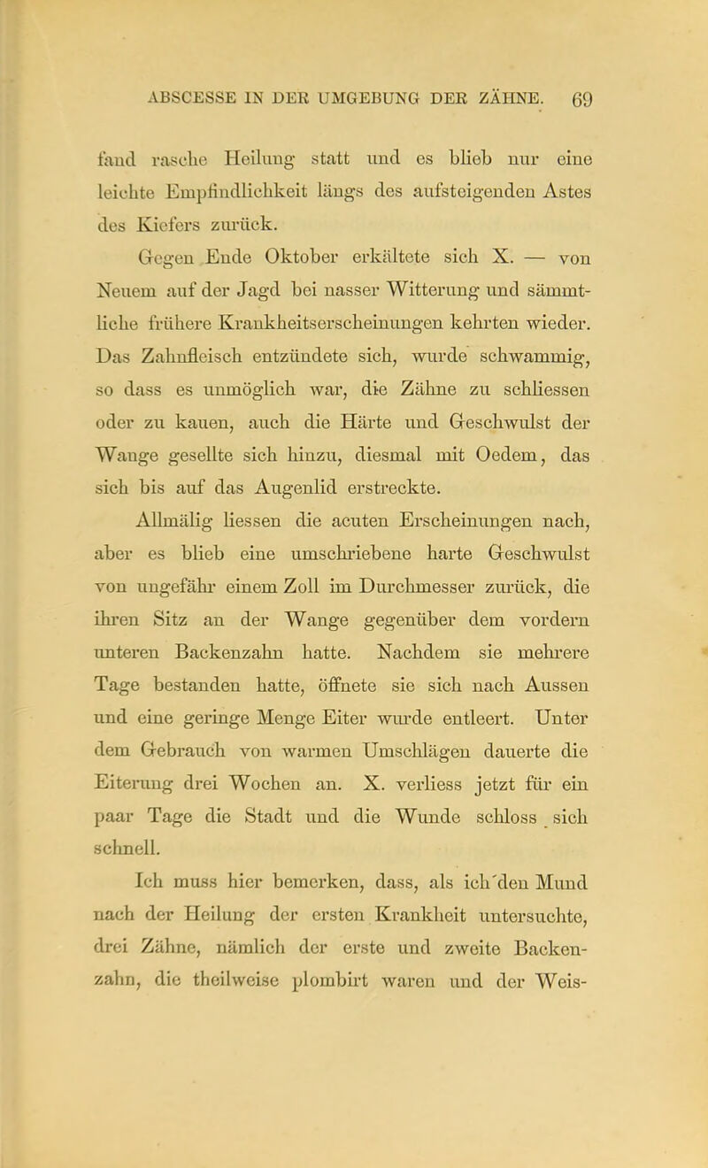 fand rasche Heilung statt und es blieb nur eine leichte Empfindlichkeit längs des aufsteigenden Astes des Kielers zurück. Gegen Ende Oktober erkältete sich X. — von Neuem auf der Jagd bei nasser Witterung und sämint- liche frühere Krankheitserscheinungen kehrten wieder. Das Zahnfleisch entzündete sich, wurde schwammig, so dass es unmöglich war, die Zähne zu schliessen oder zu kauen, auch die Härte und Geschwulst der Wauge gesellte sich hinzu, diesmal mit Oedein, das sich bis auf das Augenlid erstreckte. Allmälig Hessen die acuten Erscheinungen nach, aber es blieb eine umschriebene harte Geschwulst von ungefähr einem Zoll im Durchmesser zurück, die ihren Sitz an der Wange gegenüber dem vordem unteren Backenzahn hatte. Nachdem sie mehrere Tage bestanden hatte, öffnete sie sich nach Aussen und eine geringe Menge Eiter wurde entleert. Unter dem Gebrauch von warmen Umschlägen dauerte die Eiterung drei Wochen an. X. verliess jetzt für ein paar Tage die Stadt und die Wunde schloss sich schnell. Ich muss hier bemerken, dass, als ich'den Mund nach der Heilung der ersten Krankheit untersuchte, drei Zähne, nämlich der erste und zweite Backen- zahn, die theilweise ploinbirt waren und der Weis-