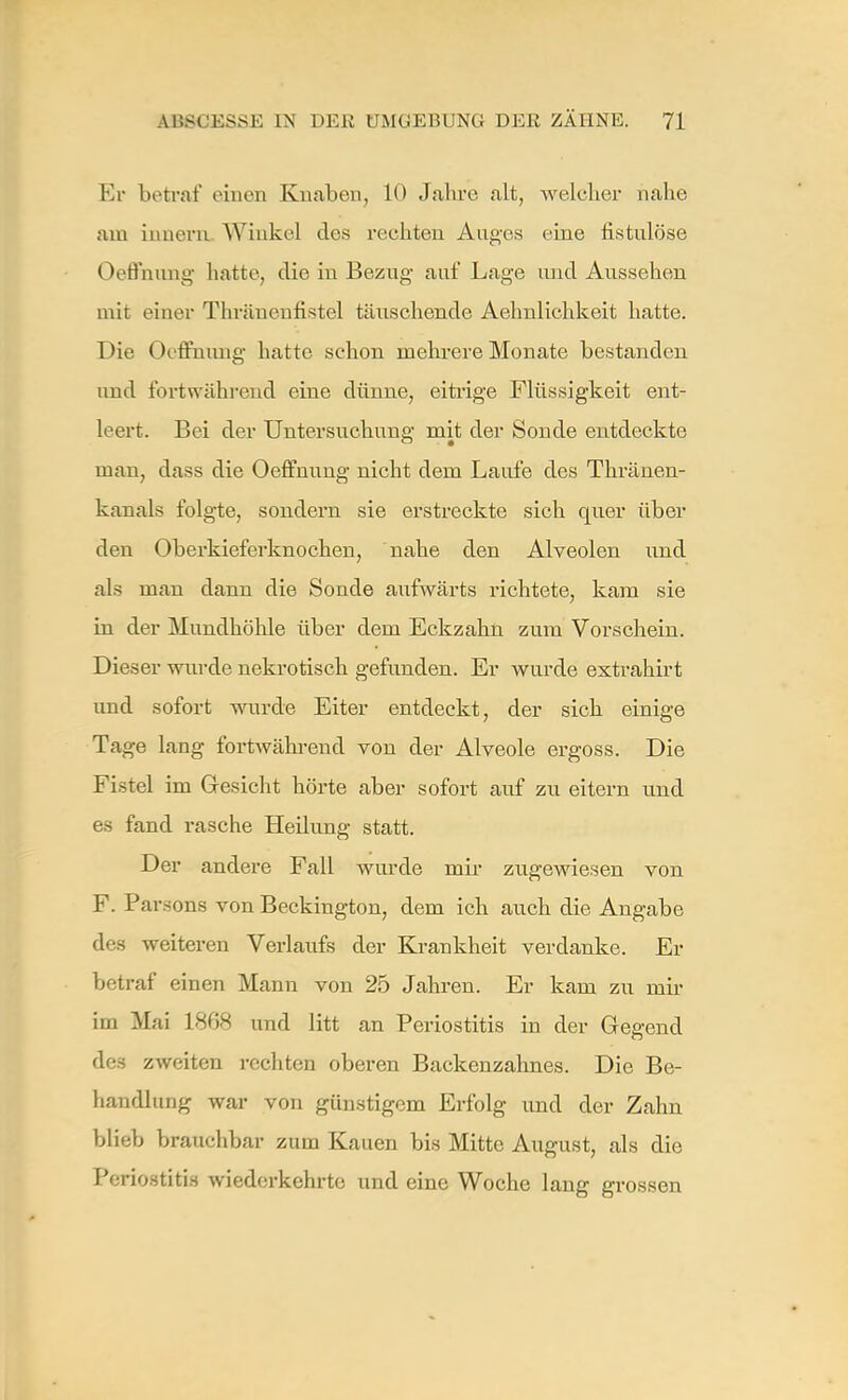 Er betrat' einen Knaben, 10 Jahre alt, welcher nahe am iiinern Winkel des rechten Auges eine fistulöse ()effnung hatte, die in Bezug auf Lage und Aussehen mit einer Thräuenffstel tiuxschende Aehnlichkeit hatte. Die Oeffhung hatte schon mehrere Monate bestanden und fortwährend eine dünne, eitrige Flüssigkeit ent- leert. Bei der Untersuchung mit der Sonde entdeckte man, dass die Oeffnung nicht dem Laufe des Thränen- kanals folgte, sondern sie erstreckte sich quer über den Oberkieferknochen, nahe den Alveolen ixnd als man dann die Sonde aufwärts richtete, kam sie in der Mundhöhle über dem Eckzahn zum Vorschein. Dieser wurde nekrotisch gefunden. Er wurde extrahirt und sofort wurde Eiter entdeckt, der sich einige Tage lang fortwährend von der Alveole ergoss. Die Fistel im Gresicht hörte aber sofort auf zu eitern und es fand rasche Heilung statt. Der andere Fall wurde mir zugewiesen von F. Parsons von Beckington, dem ich auch die Angabe des weiteren Verlaufs der Krankheit verdanke. Er betraf einen Mann von 25 Jahren. Er kam zu mir im Mai 1868 und litt an Periostitis in der Gegend des zweiten rechten oberen Backenzahnes. Die Be- handlung war von günstigem Erfolg und der Zahn blieb brauchbar zum Kauen bis Mitte August, als die Periostitis wiederkehrte und eine Woche lang grossen