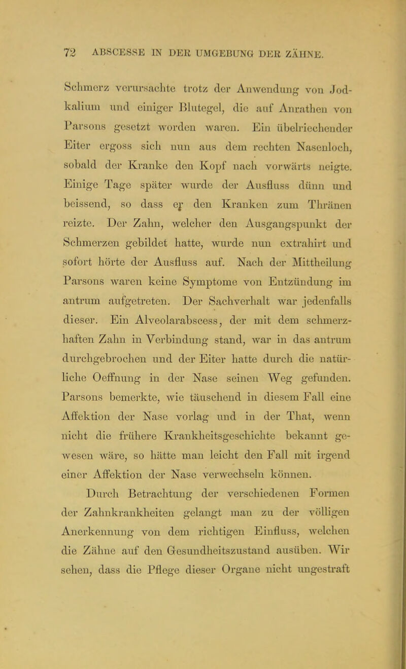 Schmerz verursachte trotz der Anwendung von .Jod- kali um und einiger Blutegel, die auf Anrathen von Parsons gesetzt worden waren. Ein übelriechender Eiter ergoss sich nun aus dem rechten Nasenloch, sobald der Kranke den Kopf nach vorwärts neigte. Einige Tage später wurde der Ausfluss dünn und beissend, so dass er den Kranken zum Thränen reizte. Der Zahn, welcher den Ausgangspunkt der Schmerzen gebildet hatte, wurde nun extrahirt und sofort hörte der Ausfluss auf. Nach der Mittheilung Parsons waren keine Symptome von Entzündung im antrum aufgetreten. Der Sachverhalt war jedenfalls dieser. Ein Alveolarabscess, der mit dem schmerz- haften Zahn in Verbindung stand, war in das antrum durchgebrochen und der Eiter hatte durch die natür- liche Oeffnung in der Nase seinen Weg gefunden. Parsons bemerkte, wie täuschend in diesem Fall eine Affektion der Nase vorlag und in der That, wenn nicht die frühere Krankheitsgeschichte bekannt ge- wesen Aväre, so hätte man leicht den Fall mit irgend einer Affektion der Nase verwechseln können. Durch Betrachtung der verschiedenen Formen der Zahnkrankheiten gelangt mau zu der völligen Anerkennung von dem richtigen Einfluss, welchen die Zähne auf den Gesundheitszustand ausüben. Wu- schen, dass die Pflege dieser Organe nicht ungestraft