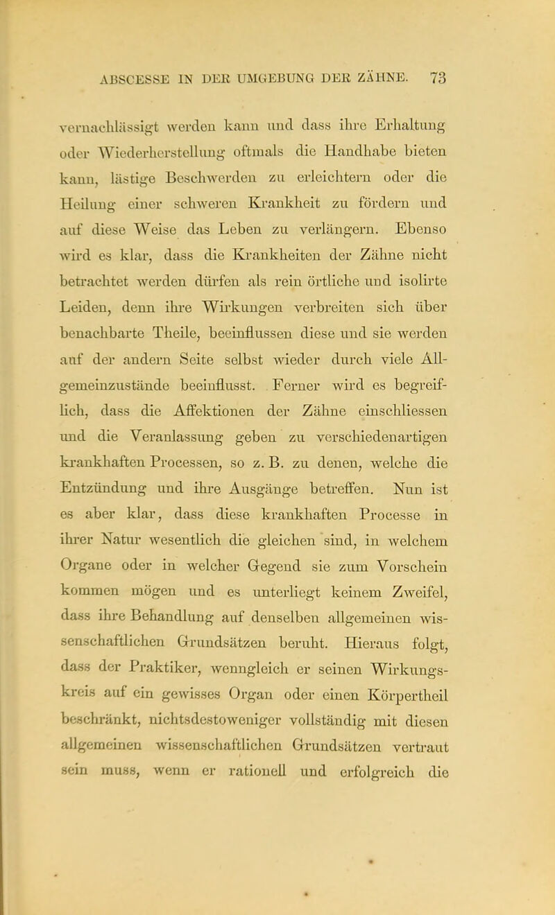 vernachlässigt werden kann und dass ihre Erhaltung oder Wiederherstellung oftmals die Handhabe bieten kann, lästige Beschwerden zu erleichtern oder die Heilung einer schweren Krankheit zu fördern und auf diese Weise das Leben zu verlängern. Ebenso wird es klar, dass die Krankheiten der Zähne nicht betrachtet werden dürfen als rein örtliche und isolirte Leiden, denn ihre Wirkungen verbreiten sich über benachbarte Theile, beeinflussen diese und sie werden auf der andern Seite selbst wieder durch viele All- genieinzustände beeiuflusst. Ferner wird es begreif- lich, dass die Affektionen der Zähne cinschliessen und die Veranlassung geben zu verschiedenartigen krankhaften Processen, so z. B. zu denen, welche die Entzündung und ihre Ausgänge betreffen. Nun ist es aber klar, dass diese krankhaften Processe in ihrer Natur wesentlich die gleichen sind, in welchem Organe oder in welcher Gegend sie zum Vorschein kommen mögen und es unterliegt keinem Zweifel, dass ihre Behandlung auf denselben allgemeinen wis- senschaftlichen Grundsätzen beruht. Hieraus folgt, dass der Praktiker, Avenngleich er seinen Wirkungs- kreis auf ein gewisses Organ oder einen Körpertheil beschränkt, nichtsdestoweniger vollständig mit diesen allgemeinen wissenschaftlichen Grundsätzen vertraut sein muss, wenn er rationell und erfolgreich die