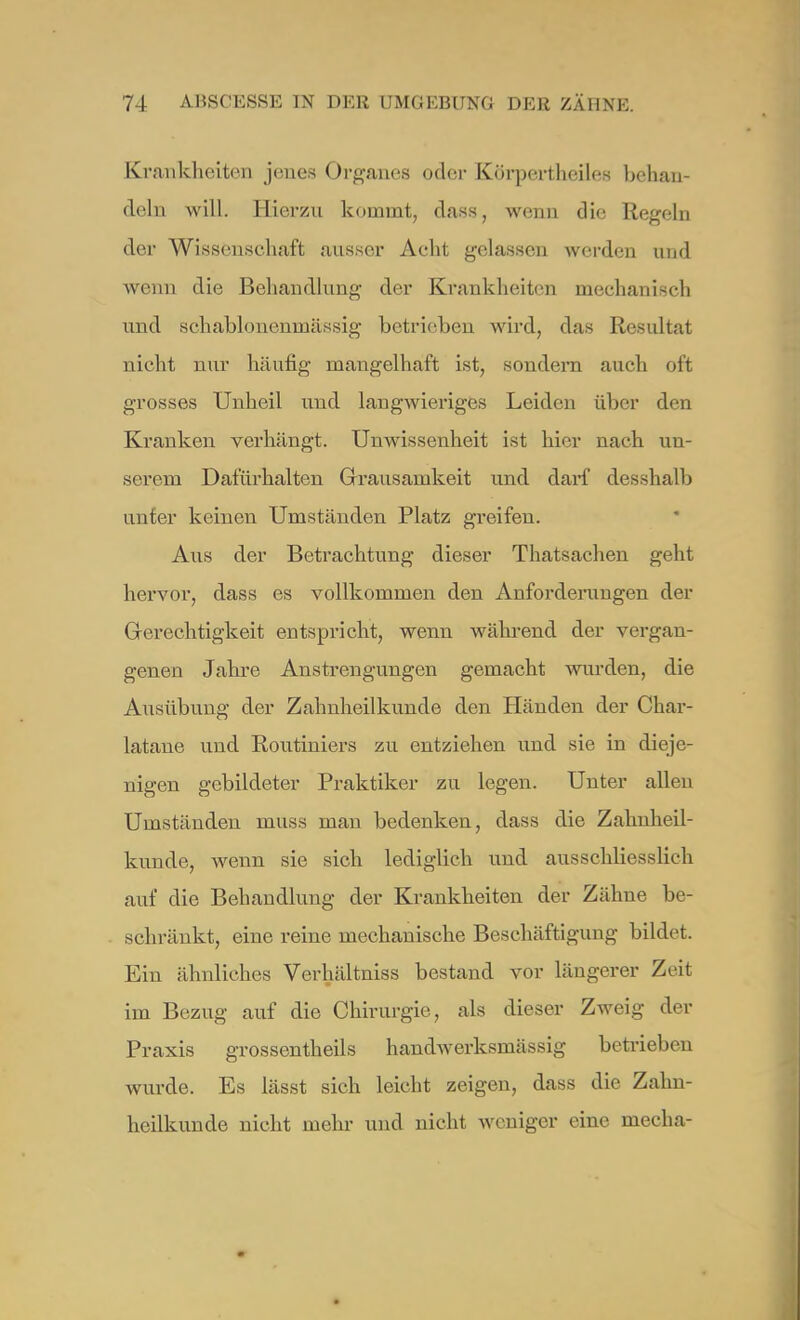 Krankheiten jenes Organes oder Körj)ertheiles behan- deln will. Hierzu kommt, das«, wenn die Regeln der Wissenschaft ausser Acht gelassen werden und wenn die Behandlung der Krankheiten mechanisch und schablonenmässig betrieben wird, das Resultat nicht nur häutig mangelhaft ist, sondern auch oft grosses Unheil und langwieriges Leiden über den Kranken verhängt. Unwissenheit ist hier nach un- serem Dafürhalten Grausamkeit und darf desshalb unter keinen Umständen Platz greifen. Aus der Betrachtung dieser Thatsachen geht hervor, dass es vollkommen den Anforderungen der Gerechtigkeit entspricht, wenn während der vergan- genen Jahre Anstrengungen gemacht wurden, die Ausübung der Zahnheilkunde den Händen der Char- latane und Routiniers zu entziehen und sie in dieje- nigen gebildeter Praktiker zu legen. Unter allen Umständen niuss man bedenken, dass die Zalmheil- kunde, wenn sie sich lediglieh und ausschliesslich auf die Behandlung der Krankheiten der Zähne be- schränkt, eine reine mechanische Beschäftigung bildet. Ein ähnliches Verhältniss bestand vor längerer Zeit im Bezug auf die Chirurgie, als dieser Zweig der Praxis grossentheils handwerksmässig betrieben wurde. Es lässt sich leicht zeigen, dass die Zahn- heilkunde nicht mehr und nicht weniger eine mecha-