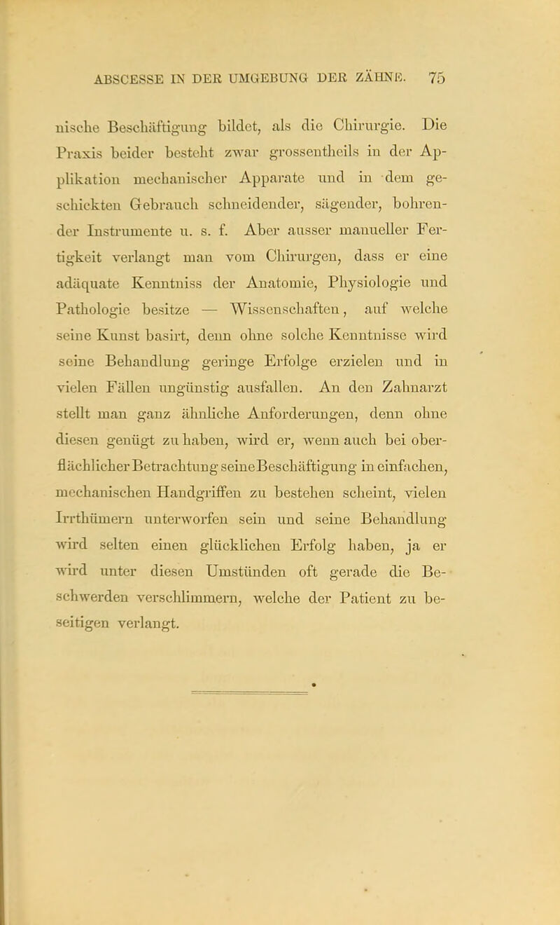 nische Beschäftigung bildet, als die Chirurgie. Die Praxis heider besteht zwar grosseutheils in der Ap- plikation mechanischer Apparate und in dem ge- schickten Gebrauch schneidender, sägender, bohren- der Instrumente u. s. f. Aber ausser manueller Fer- tigkeit verlangt man vom Chirurgen, dass er eine adäquate Kenntuiss der Anatomie, Physiologie und Pathologie besitze — Wissenschaften, auf welche seine Kunst basirt, deim ohne solche Kenntnisse wird seine Behandlung geringe Erfolge erzielen und in vielen Fällen ungünstig ausfallen. An den Zahnarzt stellt man ganz ähnliche Anforderungen, denn ohne diesen genügt zu haben, wird er, wenn auch bei ober- flächlicher Betrachtung seineBeschäftigung in einfachen, mechanischen Handgriffen zu bestehen scheint, vielen Irrthümern unterworfen sein und seine Behandlung wird selten einen glücklichen Erfolg haben, ja er wird unter diesen Umstünden oft gerade die Be- schwerden verschlimmern, welche der Patient zu be- seitigen verlangt.