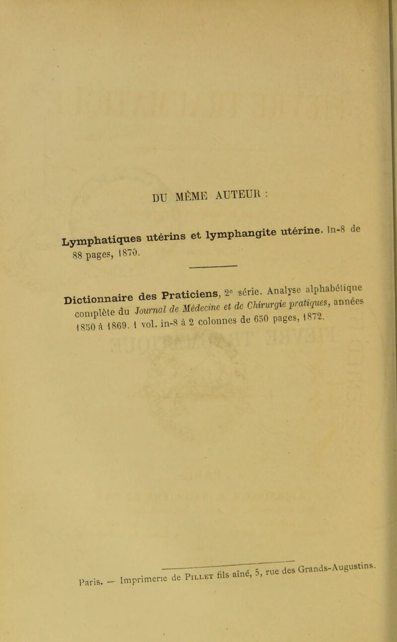 DU MÊME ACTEUR Lymphatiques utérins et lymphangite utérine. In-» 88 pages, 1870. • . /iPQ Praticiens, -1 série. Analyse alphabétique Paris. - Imprimerie de Pillet ^5,ruedesGrands-August,ns.