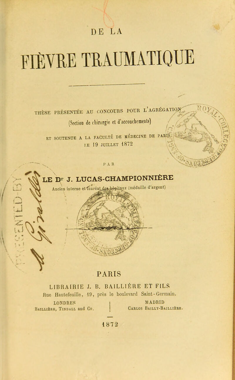 DE LA FIÈVRE TEAUMATIQUE THÈSE PRÉSENTÉE AU CONCOTIRS POUR l'AGRÉGATS (ScclioD de chirurgie et d'accouchcmeiils) l'/<^^ ET SODTENDE A LA FACULTÉ DE MÉDECINE DE PABI? T.E 19 JUILLET 1872 PAR LE Dr J. LUCAS-GHAMPIONNIÈRE Ancien interne etlauréaij|jg|^tègit^x (médaille d'argent) PARIS LIBRAIRIE J. B. BAILLIÈRE ET FILS Rue Hautefeuille, 19, près le boulevard Saint-Germain. LONDRES Baillière, Tinoall and Co. ÏIADRID CAHLOS BAILLÏ-BAILLlfeaK.